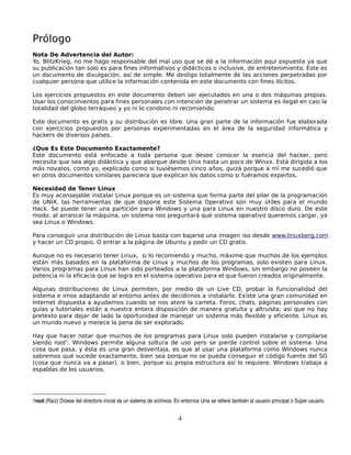 Prólogo
Nota De Advertencia del Autor:
Yo, BlitzKrieg, no me hago responsable del mal uso que se dé a la información aqui expuesta ya que
su publicación tan solo es para fines informativos y didácticos o inclusive, de entretenimiento. Este es
un documento de divulgación, así de simple. Me desligo totalmente de las acciones perpetradas por
cualquier persona que utilice la información contenida en este documento con fines ilícitos.

Los ejercicios propuestos en este documento deben ser ejecutados en una o dos máquinas propias.
Usar los conocimientos para fines personales con intención de penetrar un sistema es ilegal en casi la
totalidad del globo terráqueo y yo ni lo condono ni recomiendo.

Este documento es gratis y su distribución es libre. Una gran parte de la información fue elaborada
con ejercicios propuestos por personas experimentadas en el área de la seguridad informática y
hackers de diversos países.

¿Que Es Este Documento Exactamente?
Este documento está enfocado a toda persona que desee conocer la esencia del hacker, pero
necesita que sea algo didáctica y que abarque desde Unix hasta un poco de Winxx. Está dirigida a los
más novatos, como yo, explicado como si tuviésemos cinco años, quizá porque a mí me sucedió que
en otros documentos similares pareciera que explican los datos como si fuéramos expertos.

Necesidad de Tener Linux
Es muy aconsejable instalar Linux porque es un sistema que forma parte del pilar de la programación
de UNIX, las herramientas de que dispone este Sistema Operativo son muy útiles para el mundo
Hack. Se puede tener una partición para Windows y una para Linux en nuestro disco duro. De este
modo, al arrancar la máquina, un sistema nos preguntará qué sistema operativo queremos cargar, ya
sea Linux o Windows.

Para conseguir una distribución de Linux basta con bajarse una imagen iso desde www.linuxberg.com
y hacer un CD propio. O entrar a la página de Ubuntu y pedir un CD gratis.

Aunque no es necesario tener Linux, si lo recomiendo y mucho, máxime que muchos de los ejemplos
están más basados en la plataforma de Linux y muchos de los programas, solo existen para Linux.
Varios programas para Linux han sido porteados a la plataforma Windows, sin embargo no poseen la
potencia ni la eficacia que se logra en el sistema operativo para el que fueron creados originalmente.

Algunas distribuciones de Linux permiten, por medio de un Live CD, probar la funcionalidad del
sistema e irnos adaptando al entorno antes de decidirnos a instalarlo. Existe una gran comunidad en
Internet dispuesta a ayudarnos cuando se nos atore la carreta. Foros, chats, páginas personales con
guías y tutoriales están a nuestra entera disposición de manera gratuita y altruista; así que no hay
pretexto para dejar de lado la oportunidad de manejar un sistema más flexible y eficiente. Linux es
un mundo nuevo y merece la pena de ser explorado.

Hay que hacer notar que muchos de los programas para Linux solo pueden instalarse y compilarse
siendo root1. Windows permite alguna soltura de uso pero se pierde control sobre el sistema. Una
cosa que pasa, y ésta es una gran desventaja, es que al usar una plataforma como Windows nunca
sabremos qué sucede exactamente, bien sea porque no se pueda conseguir el código fuente del SO
(cosa que nunca va a pasar), o bien, porque su propia estructura así lo requiere. Windows trabaja a
espaldas de los usuarios.




1root (Raíz) Dícese del directorio inicial de un sistema de archivos. En entornos Unix se refiere también al usuario principal o Súper usuario.


                                                                       4
 
