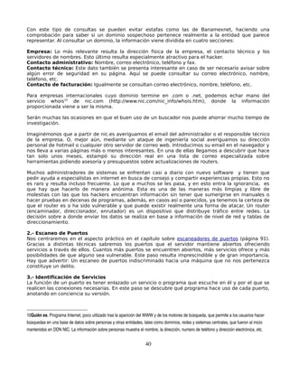 Con este tipo de consultas se pueden evitar estafas como las de Banamexnet, haciendo una
comprobación para saber si un dominio sospechoso pertenece realmente a la entidad que parece
representar. Al consultar un dominio, la información viene dividida en cuatro secciones:

Empresa: Lo más relevante resulta la dirección física de la empresa, el contacto técnico y los
servidores de nombres. Esto último resulta especialmente atractivo para el hacker.
Contacto administrativo: Nombre, correo electrónico, teléfono y fax.
Contacto técnico: Este dato también se presenta interesante en caso de ser necesario avisar sobre
algún error de seguridad en su página. Aquí se puede consultar su correo electrónico, nombre,
teléfono, etc.
Contacto de facturación: Igualmente se consultan correo electrónico, nombre, teléfono, etc.

Para empresas internacionales cuyo dominio termine en .com o .net, podemos echar mano del
servicio whois10 de nic.com (http://www.nic.com/nic_info/whois.htm), donde la información
proporcionada viene a ser la misma.

Serán muchas las ocasiones en que el buen uso de un buscador nos puede ahorrar mucho tiempo de
investigación.

Imaginémonos que a partir de nic.es averiguamos el email del administrador o el responsible técnico
de la empresa. O, mejor aún, mediante un ataque de ingeniería social averiguamos su dirección
personal de hotmail o cualquier otro servidor de correo web. Introducimos su email en el navegador y
nos lleva a varias páginas más o menos interesantes. En una de ellas llegamos a descubrir que hace
tan solo unos meses, estampó su dirección real en una lista de correo especializada sobre
herramientas pidiendo asesoría y presupuestos sobre actualizaciones de routers.

Muchos administradores de sistemas se enfrentan casi a diario con nuevo software y tienen que
pedir ayuda a especialistas en internet en busca de consejo y compartir experiencias propias. Esto no
es raro y resulta incluso frecuente. Lo que a muchos se les pasa, y en esto entra la ignorancia, es
que hay que hacerlo de manera anónima. Esta es una de las maneras más limpias y libre de
molestias con las que los hackers encuentran información sin tener que sumergirse en manuales o
hacer pruebas en decenas de programas, además, en casos así o parecidos, ya tenemos la certeza de
que el router es o ha sido vulnerable y que puede existir realmente una forma de atacar. Un router
(encaminador, direccionador, enrutador) es un dispositivo que distribuye tráfico entre redes. La
decisión sobre a donde enviar los datos se realiza en base a información de nivel de red y tablas de
direccionamiento.

2.- Escaneo de Puertos
Nos centraremos en el aspecto práctico en el capítulo sobre escaneadores de puertos (página 91).
Gracias a distintas técnicas sabremos los puertos que el servidor mantiene abiertos ofreciendo
servicios a través de ellos. Cuantos más puertos se encuentren abiertos, más servicios ofrece y más
posibilidades de que alguno sea vulnerable. Este paso resulta imprescindible y de gran importancia.
Hay que advertir: Un escaneo de puertos indiscriminado hacia una máquina que no nos pertenezca
constituye un delito.

3.- Identificación de Servicios
La función de un puerto es tener enlazado un servicio o programa que escuche en él y por el que se
realicen las conexiones necesarias. En este paso se descubre qué programa hace uso de cada puerto,
anotando en conciencia su versión.



10Quién es. Programa Internet, poco utilizado tras la aparición del WWW y de los motores de búsqueda, que permite a los usuarios hacer 
búsquedas en una base de datos sobre personas y otras entidades, tales como dominios, redes y sistemas centrales, que fueron al inicio 
mantenidos en DDN NIC. La información sobre personas muestra el nombre, la dirección, numero de teléfono y dirección electrónica, etc.


                                                                   40
 