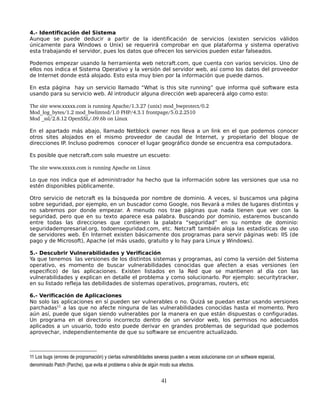 4.- Identificación del Sistema
Aunque se puede deducir a partir de la identificación de servicios (existen servicios válidos
únicamente para Windows o Unix) se requerirá comprobar en que plataforma y sistema operativo
esta trabajando el servidor, pues los datos que ofrecen los servicios pueden estar falseados.

Podemos empezar usando la herramienta web netcraft.com, que cuenta con varios servicios. Uno de
ellos nos indica el Sistema Operativo y la versión del servidor web, así como los datos del proveedor
de Internet donde está alojado. Esto esta muy bien por la información que puede darnos.

En esta página hay un servicio llamado “What is this site running” que informa qué software esta
usando para su servicio web. Al introducir alguna dirección web aparecerá algo como esto:

The site www.xxxxx.com is running Apache/1.3.27 (unix) mod_bwprotect/0.2
Mod_log_bytes/1.2 mod_bwlimted/1.0 PHP/4.3.1 frontpage/5.0.2.2510
Mod _ssl/2.8.12 OpenSSL/.09.6b on Linux

En el apartado más abajo, llamado Netblock owner nos lleva a un link en el que podemos conocer
otros sites alojados en el mismo proveedor de caudal de Internet, y propietario del bloque de
direcciones IP. Incluso podremos conocer el lugar geográfico donde se encuentra esa computadora.

Es posible que netcraft.com solo muestre un escueto:

The site www.xxxxx.com is running Apache on Linux

Lo que nos indica que el administrador ha hecho que la información sobre las versiones que usa no
estén disponibles públicamente.

Otro servicio de netcraft es la búsqueda por nombre de dominio. A veces, si buscamos una página
sobre seguridad, por ejemplo, en un buscador como Google, nos llevará a miles de lugares distintos y
no sabremos por donde empezar. A menudo nos trae páginas que nada tienen que ver con la
seguridad, pero que en su texto aparece esa palabra. Buscando por dominio, estaremos buscando
entre todas las direcciones que contienen la palabra “seguridad” en su nombre de dominio:
seguridadempresarial.org, todoenseguridad.com, etc. Netcraft también aloja las estadísticas de uso
de servidores web. En Internet existen básicamente dos programas para servir páginas web: IIS (de
pago y de Microsoft), Apache (el más usado, gratuito y lo hay para Linux y Windows).

5.- Descubrir Vulnerabilidades y Verificación
Ya que tenemos las versiones de los distintos sistemas y programas, así como la versión del Sistema
operativo, es momento de buscar vulnerabilidades conocidas que afecten a esas versiones (en
especifico) de las aplicaciones. Existen listados en la Red que se mantienen al día con las
vulnerabilidades y explican en detalle el problema y como solucionarlo. Por ejemplo: securitytracker,
en su listado refleja las debilidades de sistemas operativos, programas, routers, etc

6.- Verificación de Aplicaciones
No solo las aplicaciones en sí pueden ser vulnerables o no. Quizá se puedan estar usando versiones
parchadas11 a las que no afecte ninguna de las vulnerabilidades conocidas hasta el momento. Pero
aún así, puede que sigan siendo vulnerables por la manera en que están dispuestas o configuradas.
Un programa en el directorio incorrecto dentro de un servidor web, los permisos no adecuados
aplicados a un usuario, todo esto puede derivar en grandes problemas de seguridad que podemos
aprovechar, independientemente de que su software se encuentre actualizado.



11 Los bugs (errores de programación) y ciertas vulnerabilidades severas pueden a veces solucionarse con un software especial, 
denominado Patch (Parche), que evita el problema o alivia de algún modo sus efectos.


                                                                   41
 
