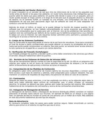 7.- Comprobación del Router (Ruteador)
El router (ruteador) es un servidor de red que mira las direcciones de la red en los paquetes que
recibe antes de decidir si los pasa más adelante. Un router toma decisiones más inteligentes que un
puente sobre los datos que pasa adelante. Un puente sólo decide si pasa o no un paquete, pero un
router puede escoger el mejor camino a lo largo de la red para que el paquete alcance su dirección
de destino. En el contexto TCP/IP, un ruteador es una entrada, una computadora con dos o más
adaptadores de red que está ejecutando algún tipo de software de ruteo IP. Cada adaptador se
conecta a una red física diferente.

Además de dirigir el tráfico, al router se le puede delegar la función de mapear puertos. En el
software que lo compone, se han hallado vulnerabilidades en varias ocasiones que permitían el
acceso a la computadora que lo usaba para salir al Internet. Uno de los problemas más sencillos de
explotar eran las contraseñas por defecto de los routers que la telefónica proporciona a sus clientes.
Si dabas con uno en Internet, tan solo requerías teclear adminttd como username y password para
reconfigurar el acceso a Internet de la víctima.

8.- Cotejo de los Sistemas Confiables
Aquí se comprueba la seguridad desde el interior de la red hacia los servidores. Sirve para comprobar
el nivel de acceso a datos confidenciales que puede obtener un usuario no privilegiado de la red y
hasta qué punto puede comprometer un sistema. Para este punto, se necesita tener acceso directo a
la red y ponerse en el papel de un usuario con ciertos derechos.

9.- Verificación de Firewalls (Cortafuegos)
Los Firewalls protegen los puertos y deciden quién y cómo debe conectarse a los servicios que ofrece
el servidor. Después hablaremos sobre los puertos.

10.- Revisión de los Sistemas de Detección de Intrusos (IDS)
Otra de las herramientas básicas cuando se trata la seguridad en la red. Un IDS es un programa con
utilerías que vigilan la red en busca de ciertos patrones reconocibles de ataques y se les puede
definir el lanzamiento de aplicaciones o distintas acciones al respecto.

11.- Comprobación de las Medidas de Contención
Es obligatorio saber cómo administrar de manera óptima los recursos disponibles y conocer quién
tiene acceso a qué tipos de sistemas y además, estar preparados para cualquier desastre. Hay que
mantener un sistema de respaldos de seguridad y recuperación de datos en caso de accidentes.

12.- Contraseñas
Después de todos los pasos anteriores, si se han explotado con éxito y se ha obtenido algún dato, lo
ideal sería haber obtenido algún archivo de contraseñas, que, si están cifradas, es necesario
descifrar. Si también se obtiene ese dato, podrías abrir todas las puertas del sistema. Más adelante
hablaremos de los rompedores de contraseñas y acerca de las contraseñas ensombrecidas.

13.- Indagación de Denegación de Servicio
La Denegación de Servicio (DoS) y Denegación de Servicio Distribuida (DDoS) consisten en realizar
peticiones al servidor hasta saturar sus recursos. Un ejemplo de DDoS es un ataque a una página
web. Un ejemplo de DoS es inundar el correo de una persona con un millón de e-mails. Más adelante
en este documento hablaremos de este tipo de ataques.

Nota de Advertencia
Es necesario completar todos los pasos para poder sentirse seguro. Haber encontrado un camino
alterno para entrar en el sistema no significa que sea el único.




                                                 42
 