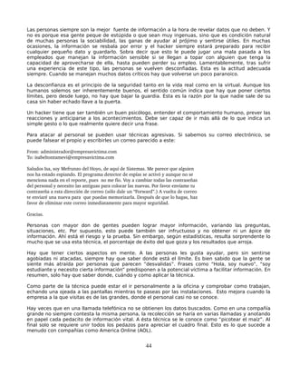 Las personas siempre son la mejor fuente de información a la hora de revelar datos que no deben. Y
no es porque esa gente peque de estúpida o que sean muy ingenuas, sino que es condición natural
de muchas personas la sociabilidad, las ganas de ayudar al prójimo y sentirse útiles. En muchas
ocasiones, la información se resbala por error y el hacker siempre estará preparado para recibir
cualquier pequeño dato y guardarlo. Sobra decir que esto le puede jugar una mala pasada a los
empleados que manejan la información sensible si se llegan a topar con alguien que tenga la
capacidad de aprovecharse de ella, hasta pueden perder su empleo. Lamentablemente, tras sufrir
una experiencia de este tipo, las personas se vuelven desconfiadas. Esta es la actitud adecuada
siempre. Cuando se manejan muchos datos críticos hay que volverse un poco paranoico.

La desconfianza es el principio de la seguridad tanto en la vida real como en la virtual. Aunque los
humanos solemos ser inherentemente buenos, el sentido común indica que hay que poner ciertos
límites, pero desde luego, no hay que bajar la guardia. Esta es la razón por la que nadie sale de su
casa sin haber echado llave a la puerta.

Un hacker tiene que ser también un buen psicólogo, entender el comportamiento humano, prever las
reacciones y anticiparse a los acontecimientos. Debe ser capaz de ir más allá de lo que indica un
simple gesto o lo que realmente quiere decir una frase.

Para atacar al personal se pueden usar técnicas agresivas. Si sabemos su correo electrónico, se
puede falsear el propio y escribirles un correo parecido a este:

From: administrador@empresavictima.com 
To: isabeltontamevi@empresavictima.com 

Saludos Isa, soy Mefrunzo del Hoyo, de aquí de Sistemas. Me parece que alguien 
nos ha estado espiando. El programa detector de espías se activó y aunque no se 
menciona nada en el reporte, pues  no me fío. Voy a cambiar todas las contraseñas 
del personal y necesito las antiguas para colocar las nuevas. Por favor envíame tu 
contraseña a esta dirección de correo (sólo dale un “Forward”.) A vuelta de correo  
te enviaré una nueva para  que puedas memorizarla. Después de que lo hagas, haz 
favor de eliminar este correo inmediatamente para mayor seguridad.

Gracias.

Personas con mayor don de gentes pueden lograr mayor información, variando las preguntas,
situaciones, etc. Por supuesto, esto puede también ser infructuoso y no obtener ni un ápice de
información. Ahí está el riesgo y la prueba. Sin embargo, según estadísticas, resulta sorprendente lo
mucho que se usa esta técnica, el porcentaje de éxito del que goza y los resultados que arroja.

Hay que tener ciertos aspectos en mente. A las personas les gusta ayudar, pero sin sentirse
agobiadas ni atacadas, siempre hay que saber donde está el límite. Es bien sabido que la gente se
siente más atraída por personas que parecen “desvalidas”. Frases como “Hola, soy nuevo”, “soy
estudiante y necesito cierta información” predisponen a la potencial víctima a facilitar información. En
resumen, solo hay que saber donde, cuándo y como aplicar la técnica.

Como parte de la técnica puede estar el ir personalmente a la oficina y comprobar como trabajan,
echando una ojeada a las pantallas mientras te paseas por las instalaciones. Esto mejora cuando la
empresa a la que visitas es de las grandes, donde el personal casi no se conoce.

Hay veces que en una llamada telefónica no se obtienen los datos buscados. Como en una compañía
grande no siempre contesta la misma persona, la recolección se haría en varias llamadas y anotando
en papel cada pedacito de información vital. A ésta técnica se le conoce como “picotear el maíz”. Al
final solo se requiere unir todos los pedazos para apreciar el cuadro final. Esto es lo que sucede a
menudo con compañías como America Online (AOL).


                                                         44
 