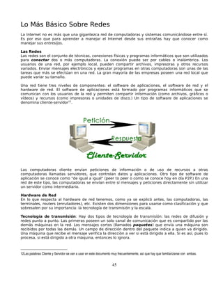Lo Más Básico Sobre Redes
La Internet no es más que una gigantezca red de computadoras y sistemas comunicándose entre sí.
Es por eso que para aprender a manejar el Internet desde sus entrañas hay que conocer como
manejar sus entresijos.

Las Redes
Las redes son el conjunto de técnicas, conexiones físicas y programas informáticos que son utilizados
para conectar dos o más computadoras. La conexión puede ser por cables o inalámbrica. Los
usuarios de una red, por ejemplo local, pueden compartir archivos, impresoras y otros recursos
variados. Enviar mensajes electrónicos y ejecutar programas en otras computadoras son unas de las
tareas que más se efectúan en una red. La gran mayoría de las empresas poseen una red local que
puede variar su tamaño.

Una red tiene tres niveles de componentes: el software de aplicaciones, el software de red y el
hardware de red. El software de aplicaciones está formado por programas informáticos que se
comunican con los usuarios de la red y permiten compartir información (como archivos, gráficos o
vídeos) y recursos (como impresoras o unidades de disco.) Un tipo de software de aplicaciones se
denomina cliente-servidor12.




Las computadoras cliente envían peticiones de información o de uso de recursos a otras
computadoras llamadas servidores, que controlan datos y aplicaciones. Otro tipo de software de
aplicación se conoce como "de igual a igual" (peer to peer o como se conoce hoy en día P2P.) En una
red de este tipo, las computadoras se envían entre sí mensajes y peticiones directamente sin utilizar
un servidor como intermediario.

Hardware de Red
En lo que respecta al hardware de red tenemos, como ya se explicó antes, las computadoras, las
terminales, routers (enrutadores), etc. Existen dos dimensiones para usarse como clasificación y que
sobresalen por su importancia: la tecnología de transmisión y la escala.

Tecnología de transmisión: Hay dos tipos de tecnología de transmisión: las redes de difusión y
redes punto a punto. Las primeras poseen un solo canal de comunicación que es compartido por las
demás máquinas en la red. Los mensajes cortos (llamados paquetes) que envía una máquina son
recibidos por todas las demás. Un campo de dirección dentro del paquete indica a quien va dirigido.
Una máquina que recibe el mensaje verifica la dirección a ver si está dirigido a ella. Si es así, pues lo
procesa, si está dirigido a otra máquina, entonces lo ignora.



12Las palabras Cliente y Servidor se van a usar en este documento muy frecuentemente, así que hay que familiarizarse con  ambas.


                                                                  45
 