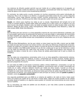 Los sistemas de difusión pueden permitir que por medio de un codigo especial en el paquete, un
mensaje sea enviado a todos los destinos y sea aceptado y procesado por todas las máquinas. A este
modo de operar se le conoce como broadcasting (difusión).

En contraste, las redes punto a punto consisten en muchas conexiones entre pares individuales de
máquinas. Para ir de un origen a un destino, un paquete quizá deba visitar de una a varias máquinas
intermedias. Como regla general (aunque existen muchas excepciones), las redes pequeñas se
manejan por difusión, mientras que las redes más grandes suelen ser punto a punto.

Escala: Un criterio para clasificar las redes es por su escala. Dependiendo del tamaño de la red
recibe un nombre genérico. Puede haber redes que quepan en un solo cuarto, en un edificio o en una
zona mucho más amplia. Debido a esto, las redes se pueden dividir en redes locales (LAN, Local Area
Network -Redes de Área Local), redes metropolitanas (MAN, Metropolitan Area Network) y redes de
área amplia (WAN, Wide Area Network).

LAN
Red de datos para dar servicio a un área geográfica máxima de unos pocos kilómetros cuadrados, por
lo cual pueden optimizarse los protocolos de señal de la red para llegar a velocidades de transmisión
de Gbps (Gigabits por segundo). Son redes de propiedad privada dentro de un campus o un edificio.
Inclusive en un cuarto donde existan dos computadoras conectadas una con la otra, hablamos de una
red LAN.

MAN
O Red de Área Metropolitana, son las que cubren un área mayor que las LAN y menor que las WAN.
Las redes de este tipo funcionan de manera similar a las LAN y las diferencia simplemente el tamaño.
Pueden ser públicas o privadas y abarcar desde un grupo de oficinas en edificios separados hasta una
ciudad completa. Una MAN puede manejar el uso de voz y datos por lo que se les relaciona a veces
con las redes de televisión por cable local. No existen en las MAN conmutadores (que desvían los
paquetes de datos a través de una o varias líneas de salidas potenciales) por lo que su diseño se
simplifica.

WAN
Son las redes de computadoras conectadas entre sí en un área geográfica relativamente extensa.
Este tipo de redes suelen ser públicas, es decir, compartidas por muchos usuarios. Pueden abarcar
desde dos ciudades hasta un continente. Contiene una colección de máquinas llamadas hosts que
ejecutan programas de usuario.

En casi todas las WAN, la red posee numerosos cables o líneas telefónicas conectadas a un par de
enrutadores (routers). Si dos routers deben establecer comunicación pero no están conectados por
medio de un cable, entonces deberán hacerlo por medio de otros routers. Cuando se envía un
paquete de un router a otro a través de uno o más enrutadores intermedios, el paquete se recibe
completo en cada router intermedio, se almacena hasta que la línea de salida requerida está libre, y a
continuación se reenvía. Una subred basada en este principio se conoce como de punto a punto (o
también, como de paquete conmutado).

Una segunda posibilidad para una WAN es un sistema de satélite o de radio en tierra. Cada router
tiene una antena por medio de la cual envía o recibe datos. Todos los routers pueden oír las salidas
enviadas desde el satélite y en algunos casos pueden oír también las transmisiones de otros routers
hacia el satélite.

Por su naturaleza, las redes de satélite son de difusión y son más útiles cuando la propiedad de
difusión es importante.




                                                 46
 