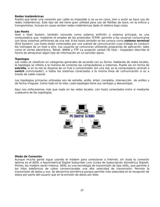 Redes Inalámbricas
Puesto que tener una conexión por cable es imposible si se va en carro, tren o avión se hace uso de
redes inalámbricas. Este tipo de red tiene gran utilidad para uso de flotillas de taxis, en la milicia y
transportistas. Incluso en casas existen redes inalámbricas dado el relativo bajo costo.

Los Hosts
Host o Host System, también conocido como sistema anfitrión o sistema principal, es una
computadora que, mediante el empleo de los protocolos TCP/IP, permite a los usuarios comunicarse
con otros sistemas anfitriones de una red. A los hosts también se les conoce como sistema terminal
(End System). Los hosts están conectados por una subred de comunicación cuyo trabajo es conducir
los mensajes de un host a otro. Los usuarios se comunican utilizando programas de aplicación, tales
como el correo electrónico, Telnet, WWW y FTP. La acepción verbal (To host - hospedar) describe el
hecho de almacenar algún tipo de información en un servidor ajeno.

Topología
Las redes se clasifican en categorías generales de acuerdo con su forma. Hablando de redes locales,
la topología se refiere a la manera de conectar las computadoras o sistemas. Puede ser en forma de
estrella, si en la red se dispone de un hub o concentrador (en una red, es la computadora central) o
switch (conmutador), o todos los sistemas conectados a la misma línea de comunicación si es a
través de cable coaxial.

Las topologías primarias utilizadas son de estrella, anillo, árbol, completa, intersección de anillos y
de forma irregular. Como todo en la vida, cada topología tiene sus ventajas y desventajas.

Aquí nos enfocaremos más que nada en las redes locales, con hosts conectados entre sí mediante
cualquiera de las topologías.




Modo de Conexión
Aunque mucha gente sigue usando el módem para conectarse a Internet, sin duda la conexión
óptima es el ADSL o Asymmetrical Digital Subscriber Line (Línea de Subscripción Asimétrica Digital).
Pronto, los módem serán historia. ADSL es una tecnología de transmisión de tipo xDSL, que permite a
los hilos telefónicos de cobre convencionales una alta velocidad de transmisión. Permite la
transmisión de datos y voz. Se denomina asimétrica porque permite más velocidad en la recepción de
datos por parte del usuario que en la emisión de datos por éste.




                                                  47
 