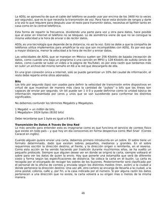 La ADSL se aprovecha de que el cable del teléfono se puede usar por encima de los 3400 Hz (o veces
por segundo), que es lo que necesita la transmisión de voz. Para hacer esta división de rangos y darle
a la voz lo que requiere para después usar el resto para transmitir datos, necesitas el Splitter tanto en
casa como en la central telefónica.

Esta forma de repartir la frecuencia, dividiendo una parte para voz y otra para datos, hace posible
que al estar en Internet el teléfono no se bloquee. Lo de asimétrica viene de que no se consigue la
misma velocidad a la hora de enviar o de recibir datos.

ADSL es una tecnología que depende de la distancia, no así la voz. Esto se debe a que la compañía de
teléfonos utiliza implementos para amplificar la voz que son incompatibles con ADSL. Es por eso que
a mayor distancia, menor la velocidad a la hora de recibir y enviar datos.

Las velocidades de ADSL que se manejan en México suelen ser 256 Kilobits de bajada (recepción de
datos, como cuando uno baja un programa o una canción en MP3) y 128 Kilobits de subida (envío de
datos, como cuando se sube un video a la página de YouTube), es por esta razón que tardamos más
en subir un archivo del mismo tamaño en Kb a la red que descargarlo de ella.

En una gran conexión única a Internet, solo se puede garantizar un 10% del caudal de información, el
resto debe reparte entre otros abonados.

Bits
Los bits por segundo (bps) son usados para definir la velocidad de transmisión entre dispositivos en
virtud de que muestran de manera más clara la cantidad de “pulsos” o bits que las líneas son
capaces de enviar por segundo. Un bit puede ser 1 ó 0 y puede definirse como la unidad básica de
información representada por ceros y unos que se van sucediendo para conformar los distintos
significados.

No debemos confundir los términos Megabits y Megabytes.

1 Megabit = un millón de bits;
1 Megabyte= 1024 bytes (8192 bits)

Debe recordarse que 1 byte es igual a 8 bits.

Transmisión De Datos A Través De Una Red
Lo más sencillo para entender esto es imaginarse como es que funciona el servicio de correos físico
que existe en todo país – y que hoy en día conocemos en forma despectiva como Mail Snail (Correo
Caracol en inglés).

Cuando alguien quiere enviar una carta, debemos primero introducirla en un sobre. El sobre tiene un
formato determinado, dado que existen sobres pequeños, medianos y grandes. En el sobre
requerimos escribir la dirección destino, al frente, y la dirección origen o remitente, en el reverso.
Como esta acción se ha venido haciendo por tradición durante muchísimos años, se ha vuelto un
pequeño protocolo. Siempre que alguien desee ver en donde se originó la carta, siempre volteará el
sobre para ver los datos de quien la envío. Hay que ponerle una estampilla que será de diferente
costo y forma según las especificaciones de distancia. Se coloca la carta en el buzón. La carta es
recogida por el encargado de recoger los sobres de los buzones. Posteriormente será clasificada por
el personal de la oficina de correos y enviada según los distintos medios (tren, avión) a la ciudad a
donde pertenece la dirección destino. Una vez allí, otro cartero se encarga de llevarla a la ciudad, a la
zona postal, colonia, calle y, por fin, a la casa indicada por el número. Si por alguna razón los datos
pertenecen a una dirección que no existe, la carta volverá a su origen mas o menos de la misma
manera.




                                                   48
 