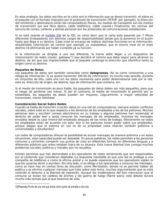 En esta analogía, los datos escritos en la carta son la información que se desea transmitir, el sobre es
el paquete con el formato impuesto por el protocolo de transmisión (TCP/IP, por ejemplo), la dirección
del remitente y destinatario serán las computadoras físicas, los medios de transporte son los medios
de transmisión (ya sea fibra óptica, cable telefónico, cable coaxial.) Finalmente, las normas del
servicio de correo, carteros y demás personal son los protocolos de comunicaciones establecidos.

Si se está usando el modelo OSI de la ISO, es como decir que la carta esta pasando por 7 filtros
diferentes (trabajadores con distintos cargos de responsabilidad) desde que la ponemos en el buzón
hasta que llega a su destino. Cada nivel se encarga de realizar distintas funciones en la información,
añadiéndole información de control (por ejemplo un matasellos), que el mismo nivel en el nodo
destino irá eliminando por haber cumplido ya su función.

Si la información va dirigida a una red diferente, la trama debe llegar a un dispositivo de
interconexión de redes (router, gateway13) que decidirá el camino que debe seguir para alcanzar su
destino, de ahí que sea imprescindible que el paquete contenga la dirección que identifica tanto su
origen como su destino.

Paquetes de Datos
Los paquetes de datos son también conocidos como datagramas. Así es como conocemos a una
ráfaga de información. Si se quiere transmitir 100 Kb de información, es mucho más sencillo, dividirlo
en conjuntos de bits, cada uno con los datos necesarios para poder desenvolverse solo por la red,
esto es, dirección de origen, de destino, tipo de información que contiene, etc.

Si el medio de transmisión es poco fiable, los paquetes de datos deben ser más pequeños, para que
el riesgo de perderse sea menor. Si por el contrario, el medio de transmisión lo permite por su
estabilidad, los paquetes de datos pueden ser mayores. Lógicamente, a mayor velocidad de
transmisión, menor fiabilidad.

Consideración Social Sobre Redes
Cuando se habla de transmitir o recibir datos en una red de computadoras, siempre existen conflictos
sociales, sobre todo en lo que respecta a los derechos de los empleados y los de los patrones. Muchas
personas leen y escriben correos electrónicos en su trabajo y algunos patrones han reclamado el
derecho de poder leer y quizá censurar los mensajes de los empleados, inclusive los mensajes
enviados desde la casa misma del empleado después de las horas de trabajo. Obviamente no todos
los empleados están de acuerdo con esto. Aún si los patrones tienen poder sobre sus empleados,
porque alegan que el sistema en uso es de su propiedad ¿esta relación también gobierna a
universidades y estudiantes?

Las redes de computadoras ofrecen la posibilidad de enviar mensajes de manera anónima y en estas
situaciones, esta capacidad puede ser deseable. En pocas palabras, las redes permiten a las personas
comunes y corrientes compartir sus puntos de vista en diferentes formas, en diferentes lenguas y a
diferentes públicos que antes estaban fuera de su alcance. Esta nueva libertad trae consigo muchos
problemas sociales, políticos y morales aún no resueltos.

Existen personas que han demandado a los operadores de redes reclamando que son responsables
por el contenido que consideran objetable. La respuesta inevitable es que una red es análoga a una
compañía de teléfonos o como la oficina postal y no puede esperarse que los operadores vigilen lo
que los usuarios dicen o escriben. Por otro lado, si se obliga a los operadores a censurar los mensajes,
como se hace hoy en ciertos foros de discusión, como Meristation, donde no se permite hablar de
política y se elimina cualquier mensaje que trate sobre este tema, muchos argumentarán que se está
violando el derecho a la libertad de expresión. Aunque los moderadores del foro mencionan que al
censurar se evitan los caldeos de ánimos y las guerra de fuego (flame wars), este debate durará
mucho más tiempo que el que tenemos de vida.

13(Pasarela) Punto de una red que actúa como punto de entrada a otra red. 


                                                                  49
 