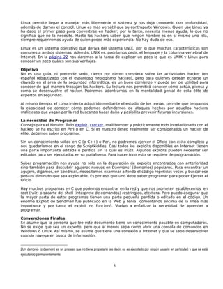 Linux permite llegar a manejar más libremente el sistema y nos deja conocerlo con profundidad,
además de darnos el control. Linux es más versátil que su contraparte Windows. Quien use Linux ya
ha dado el primer paso para convertirse en hacker; por lo tanto, necesita menos ayuda, lo que no
significa que no la necesite. Hasta los hackers saben que ningún hombre es en sí mismo una isla,
siempre requeriremos ayuda de quien posee más experiencia. No hay duda de eso.

Linux es un sistema operativo que deriva del sistema UNIX, por lo que muchas características son
comunes a ambos sistemas. Además, UNIX es, podríamos decir, el lenguaje y la columna vertebral de
Internet. En la página 22 nos daremos a la tarea de explicar un poco lo que es UNIX y Linux para
conocer un poco cuáles son sus ventajas.

Objetivo
No es una guía, ni pretende serlo, ciento por ciento completa sobre las actividades hacker (en
español rebautizado con el espantoso neologismo hackeo), pero para quienes desean echarse un
clavado en el área de la seguridad informática, es un buen comienzo y puede ser de utilidad para
conocer de qué manera trabajan los hackers. Su lectura nos permitirá conocer cómo actúa, piensa y
como se desenvuelve el hacker. Podremos adentrarnos en la mentalidad genial de esta élite de
expertos en seguridad.

Al mismo tiempo, el conocimiento adquirido mediante el estudio de los temas, permite que tengamos
la capacidad de conocer cómo podemos defendernos de ataques hechos por aquellos hackers
maliciosos que vagan por la red buscando hacer daño y posibilita prevenir futuras incursiones.

La necesidad de Programar
Consejo para el Novato: Todo exploit, cracker, mail bomber y prácticamente todo lo relacionado con el
hackeo se ha escrito en Perl o en C. Si es nuestro deseo realmente ser considerados un hacker de
élite, debemos saber programar.

Sin un conocimiento sólido en C (o C++) o Perl, no podremos ejercer el Oficio con éxito completo y
nos quedaríamos en el rango de Scriptkiddies. Casi todos los exploits disponibles en Internet tienen
una parte importante editada o perdida sin la cual es inútil. Algunos exploits pueden necesitar ser
editados para ser ejecutados en su plataforma. Para hacer todo esto se requiere de programación.

Saber programación nos ayuda no sólo en la depuración de exploits encontrados con anterioridad
sino también para descubrir agujeros nuevos en Daemons 2 (demonios) populares. Para encontrar un
agujero, digamos, en Sendmail, necesitamos examinar a fondo el código repetidas veces y buscar ese
pedazo diminuto que sea explotable. Es por eso que uno debe saber programar para poder Ejercer el
Oficio.

Hay muchos programas en C que podemos encontrar en la red y que nos prometen establecernos en
root (raíz) o sacarte del shell (intérprete de comandos) restringido, etcétera. Pero puedo asegurar que
la mayor parte de estos programas tienen una parte pequeña perdida o editada en el código. Un
enorme Exploit de Sendmail fue publicado en la Web y tenía comentarios encima de la línea más
importante y por tanto el exploit no funcionó. Vuelvo a enfatizar la necesidad de aprender a
programar.

Convenciones Finales
Se asume que la persona que lee este documento tiene un conocimiento pasable en computadoras.
No se exige que sea un experto, pero que al menos sepa como abrir una consola de comandos en
Windows o Linux. Así mismo, se asume que tiene una conexión a Internet y que se sabe desenvolver
cuando navega en busca de información.


2Un demonio (o daemon) es un proceso que no tiene propietario (es decir, no es ejecutado por ningún usuario en particular) y que se está  
ejecutando permanentemente.


                                                                   5
 