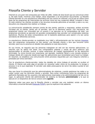 Filosofía Cliente y Servidor
Internet es una gran red compuesta por miles de LANs (redes de área local) que se comunican entre
si. De este modo, mientras unas hablan, otras responden o se encuentran escuchando. La filosofía
Cliente-Servidor es una arquitectura informática de uso común en internet y es la que se utiliza como
base de los programas de intercambio de archivos como los hoy modernos eMule, Limewire o Ares.
En este sistema, los clientes acceden a los recursos enviando peticiones al servidor y este a su vez,
devuelve una respuesta tras realizar un trabajo.

La comunicación establecida siempre consta de dos partes: petición y respuesta, ambas acciones
iniciadas por el cliente, jamás por el servidor, que es el elemento pasivo. Con frecuencia, los
programas cliente son invocados por el usuario y se ejecutan en la computadora de éste. Los
programas servidores se ejecutan en grandes computadoras tipo servidor con complicados sistemas
operativos. Muchas de estas computadoras son lo bastante poderosas para operar a la vez varios
servidores de diferentes servicios.

La arquitectura cliente-servidor es explotada muy hábil y eficientemente por los nocivos troyanos,
que son programas compuestos en dos partes, una llamada cliente y otra que funciona como
servidor; pero eso lo veremos en detalle más adelante en este documento.

En sus inicios, se requería que las personas trabajasen en red con las mismas aplicaciones. La
solución que se aplicó fue tener una computadora potente y varias de poca potencia que
aprovechaban el servidor central. A estas estaciones de trabajo (workstations) se les denominó
terminales. Su única función era conectarse, por ejemplo, mediante Telnet a una consola remota y
trabajar desde ahí o ejecutar desde ese lugar las aplicaciones que necesitaban para hacer su trabajo.
En resúmen, se establece una comunicación entre procesos requeridos por una máquina (cliente) y
prestados por otras (servidor).

Con la arquitectura cliente-servidor, todos los detalles de cómo trabaja el servidor se ocultan al
cliente. El cliente solo pide algo al servidor sin necesitar saber cómo se ha producido, lo recoge y
procesa si es lo que esperaba. El servidor solo debe preocuparse de servir los datos cuando le son
solicitados.

Hay que hacer la aclaración que los administradores de sistemas, cuando gestionan las redes a su
cargo, evitan usar los términos cliente y servidor. Para evitar confusiones entre los programas de
aplicación llamados por los usuarios y las aplicaciones reservadas a los administradores de red, en su
lugar, la aplicación cliente del administrador de sistema es llamada administrador y la que se
ejecuta en un dispositivo de red se conoce como agente.

Debemos saber que para que la filosofía cliente y servidor sea una realidad, existe un idioma
informático universal llamado Protocolo TCP/IP y que se explicará más adelante.




                                                 50
 