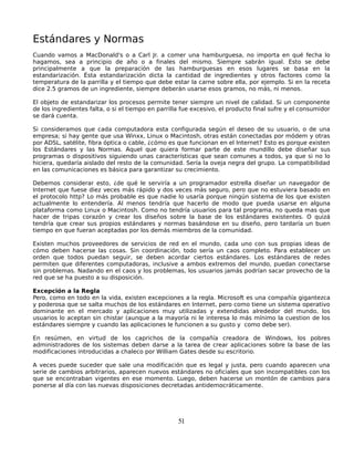 Estándares y Normas
Cuando vamos a MacDonald's o a Carl Jr. a comer una hamburguesa, no importa en qué fecha lo
hagamos, sea a principio de año o a finales del mismo. Siempre sabrán igual. Esto se debe
principalmente a que la preparación de las hamburguesas en esos lugares se basa en la
estandarización. Ésta estandarización dicta la cantidad de ingredientes y otros factores como la
temperatura de la parrilla y el tiempo que debe estar la carne sobre ella, por ejemplo. Si en la receta
dice 2.5 gramos de un ingrediente, siempre deberán usarse esos gramos, no más, ni menos.

El objeto de estandarizar los procesos permite tener siempre un nivel de calidad. Si un componente
de los ingredientes falta, o si el tiempo en parrilla fue excesivo, el producto final sufre y el consumidor
se dará cuenta.

Si consideramos que cada computadora esta configurada según el deseo de su usuario, o de una
empresa; si hay gente que usa Winxx, Linux o Macintosh, otras están conectadas por módem y otras
por ADSL, satélite, fibra óptica o cable, ¿cómo es que funcionan en el Internet? Esto es porque existen
los Estándares y las Normas. Aquel que quiera formar parte de este mundillo debe diseñar sus
programas o dispositivos siguiendo unas características que sean comunes a todos, ya que si no lo
hiciera, quedaría aislado del resto de la comunidad. Sería la oveja negra del grupo. La compatibilidad
en las comunicaciones es básica para garantizar su crecimiento.

Debemos considerar esto, ¿de qué le serviría a un programador estrella diseñar un navegador de
Internet que fuese diez veces más rápido y dos veces más seguro, pero que no estuviera basado en
el protocolo http? Lo más probable es que nadie lo usaría porque ningún sistema de los que existen
actualmente lo entendería. Al menos tendría que hacerlo de modo que pueda usarse en alguna
plataforma como Linux o Macintosh. Como no tendría usuarios para tal programa, no queda mas que
hacer de tripas corazón y crear los diseños sobre la base de los estándares existentes. O quizá
tendría que crear sus propios estándares y normas basándose en su diseño, pero tardaría un buen
tiempo en que fueran aceptadas por los demás miembros de la comunidad.

Existen muchos proveedores de servicios de red en el mundo, cada uno con sus propias ideas de
cómo deben hacerse las cosas. Sin coordinación, todo sería un caos completo. Para establecer un
orden que todos puedan seguir, se deben acordar ciertos estándares. Los estándares de redes
permiten que diferentes computadoras, inclusive a ambos extremos del mundo, puedan conectarse
sin problemas. Nadando en el caos y los problemas, los usuarios jamás podrían sacar provecho de la
red que se ha puesto a su disposición.

Excepción a la Regla
Pero, como en todo en la vida, existen excepciones a la regla. Microsoft es una compañía gigantezca
y poderosa que se salta muchos de los estándares en Internet, pero como tiene un sistema operativo
dominante en el mercado y aplicaciones muy utilizadas y extendidas alrededor del mundo, los
usuarios lo aceptan sin chistar (aunque a la mayoría ni le interesa lo más mínimo la cuestion de los
estándares siempre y cuando las aplicaciones le funcionen a su gusto y como debe ser).

En resúmen, en virtud de los caprichos de la compañía creadora de Windows, los pobres
administradores de los sistemas deben darse a la tarea de crear aplicaciones sobre la base de las
modificaciones introducidas a chaleco por William Gates desde su escritorio.

A veces puede suceder que sale una modificación que es legal y justa, pero cuando aparecen una
serie de cambios arbitrarios, aparecen nuevos estándares no oficiales que son incompatibles con los
que se encontraban vigentes en ese momento. Luego, deben hacerse un montón de cambios para
ponerse al día con las nuevas disposiciones decretadas antidemocráticamente.




                                                    51
 