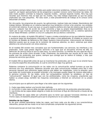Los hackers siempre deben bajar niveles para poder solucionar problemas, indagar y trastocar el nivel
superior, así logran aprovecharse de los programas o pueden conocer como funcionan las redes. De
este modo pueden controlar la máquina: bajando niveles... siempre bajando niveles. Pero hay que
recordar que mientras más se baje por los niveles, hay más trabajo esperando ya que los pasos
implicados son más pequeños. Por esta razón, a este procedimiento de trabajo se le conoce como
Descender al Hades.

Por otra parte, los programas de usuario, las aplicaciones, realizan todo ese trabajo, liberándonos del
trabajo tedioso. Windows es un sistema operativo muy tendente a mimar a los usuarios. Les arrebata
el control del sistema. Es por eso que un usuario experto prefiera otro tipo de sistema que le permita
ejecutar cualquier tipo de acción de modo conciente y bajo su propia responsabilidad. Ésta es la
razón por la que muchas personas que se han encontrado inconformes con su sistema operativo
actual -léase Windows- cambien a Linux en cualquiera de sus distros o versiones.

En materia de redes, el modelo OSI definió 7 capas o niveles orientativos en los que deberían basarse
y ajustarse todos los diseñadores informáticos de redes a nivel globalizado. El modelo se conoce con
el nombre de Modelo de Referencia OSI (Open Systems Interconnection -Interconexión de Sistemas
Abiertos) puesto que se ocupa de la conexión de sistemas abiertos, es decir, sistemas que estan
abiertos a la comunicación con otros sistemas.

En el modelo OSI existen tres conceptos que son fundamentales: Los servicios, las interfaces y los
protocolos. Cada capa presta algunos servicios a la capa que se encuentra encima de ella. La
definición de servicio dicta lo que la capa hace, no como funciona. La interfaz de una capa les dice a
los procesos de arriba cómo acceder a ella. Finalmente, los protocolos son asunto de la capa. Ésta
puede usar los protocolos que quiera, siempre que consiga que se realice el trabajo, o sea, que
provea los servicios que ofrece.

El modelo OSI se desarrolló antes de que se inventaran los protocolos, por lo que no se orientó hacia
un conjunto específico de protocolos, lo cual lo convirtió en algo muy general.

Podemos comparar la comunicación en las redes con la comunicación verbal humana ya que los
términos son muy abstractos. Debemos recordar que toda comunicación hablada entre dos o más
personas requiere que utilicemos reglas básicas que deben ser respetadas, como la etiqueta, para
que todos los involucrados se puedan entender y los mensajes puedan llegar de manera adecuada a
la persona correcta. En las redes, entre las computadoras también se establece un tipo de
“comunicación” especial. Al igual que con los profesionales, como los cirujanos, arquitectos que
hablan su propia jerga, también las maquinas conectadas a Internet se comunican en su propio
idioma.

Los principios que se aplicaron para llegar a las siete capas son los siguientes:

1.- Cada capa debe realizar una función bien definida.
2.- La función e cada capa se debe escoger pensando en la definición de protocolos estandarizados.
3.- Los límites de las capas deben elegirse a modo de minimizar el flujo de información a traves de las
interfaces.
4.- La cantidad de capas debe ser suficiente para no tener que agrupar funciones distintas en la
misma capa y lo bastante pequeña para que la arquitectura no se vuelva inmanejable.

Detalles de las Capas
Es de gran utilidad aprenderse todas las capas, qué hace cada una de ellas y sus características
relevantes, porque de ese modo no se hará complicado comprender los siguientes temas.

Comenzaremos por el nivel más inferior.




                                                   53
 