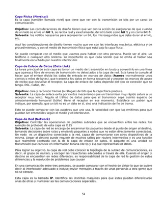 Capa Física (Physical)
Es la capa (también llamada nivel) que tiene que ver con la transmisión de bits por un canal de
comunicación.

Objetivo: Las consideraciones de diseño tienen que ver con la acción de asegurarse de que cuando
de un lado se envíe un bit 1, se reciba real y exactamente del otro lado como bit 1 y no como bit 0.
Solventa: los voltios necesarios para representar un bit, los microsegundos que debe durar el envío,
etc.

Aquí las consideraciones de diseño tienen mucho que ver con las interfaces mecánica, eléctrica y de
procedimientos, y con el medio de transmisión físico que está bajo la capa física.

Se puede comparar con el medio que usamos para hablar con otra persona. Puede ser el aire, un
teléfono o cualquier otro sistema. Lo importante es que cada sonido que se emita al hablar sea
finalmente escuchado por nuestro interlocutor.

Capa de Enlace de Datos (Data Link)
La tarea principal de esta capa es tomar un medio de transmisión en bruto y convertirlo en una línea
que aparezca libre de errores de transmisión no detectados a la capa de red. Esta tarea la cumple al
hacer que el emisor divida los datos de entrada en marcos de datos (frames -normalmente unos
cientos o miles de bytes), que transmita los datos en forma secuencial y procese los marcos de acuse
de recibo que devuelve el receptor. La capa de enlace de datos depende del tipo de conexión que se
tenga, DSL, Cable, etc.

Objetivo: crea y reconoce tramas (o ráfagas) de bits que la capa física produce.
Solventa: La capa de enlace evita por ciertos mecanismos que un transmisor muy rápido sature a un
receptor muy lento. Regula el tráfico de datos para que el transmisor sepa cuánto espacio de
almacenamiento temporal (búfer) tiene el receptor en ese momento. Establece un patrón que
indique, por ejemplo, que un bit no es un dato en sí, sino una indicación de fin de trama.

Esto se puede comparar con las palabras que uno usa, la velocidad con que las emitimos para que
puedan ser entendidas según el medio y el interlocutor.

Capa de Red (Network)
Objetivo: Controlar las operaciones de posibles subredes que se encuentren entre las redes. Un
ejemplo de protocolo de esta capa es X.25
Solventa: La capa de red se encarga de encaminar los paquetes desde el punto de origen al destino,
tomando decisiones sobre rutas y enviando paquetes a nodos que no están directamente conectados.
Un nodo es un dispositivo conectado a la red, capaz de comunicarse con otros dispositivos de la
misma. Llegar al destino puede requerir de muchos saltos por routers intermedios y es una función
que realmente contrasta con la de la capa de enlace de datos. El paquete es una unidad de
transmisión que consiste en información binaria (de 0s y 1s) que representan los datos.

Para lograr su objetivo, la capa de red debe conocer la topología de la subred de comunicaciones, es
decir, el grupo de routers, y escoger las trayectorias adecuadas a través de ella. Cuando el origen y
destino se encuentran en redes diferentes, es responsabilidad de la capa de red la gestión de estas
diferencias y la resolución de problemas que causan

En una comunicación entre tres personas, se puede comparar con el hecho de dirigir lo que se quiere
decir al interlocutor adecuado o incluso enviar mensajes a través de unas personas a otra gente que
no se conoce.

Esta capa es la llamada IP. Identifica las distintas maquinas para que estas puedan diferenciarse
unas de otras y mantener así las comunicaciones separadas.



                                                 54
 