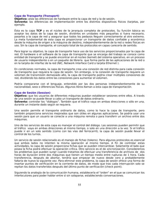 Capa de Transporte (Transport)
Objetivo: aísla las diferencias de hardware entre la capa de red y la de sesión.
Solventa: las diferencias de implementación entre los distintos dispositivos físicos (tarjetas, por
ejemplo.

Ésta es la capa TCP y es el núcleo de la jerarquía completa de protocolos. Su función básica es
aceptar los datos de la capa de sesión, dividirlos en unidades más pequeñas si fuera necesario,
pasarlos a la capa de red y asegurar que todos los pedazos lleguen correctamente al otro extremo.
La meta fundamental de esta capa es proporcionar un transporte de datos confiable y económico
desde la máquina de origen a la máquina de destino, independientemente de la red o redes físicas en
uso. Sin la capa de transporte, el concepto total de los protocolos en capas carecería de sentido.

Para lograr su objetivo, la capa de transporte hace uso de los servicios proporcionados por la capa de
red. El hardware o el software de la capa de transporte que se encarga del trabajo se conoce como
entidad de transporte y se puede encontrar en el núcleo (kernel) del sistema operativo, en un proceso
de usuario independiente o en un paquete de librería que forma parte de las aplicaciones de la red o
en la tarjeta de interfaz de la red (NIC, Network Interface Card o tarjeta Ethernet ).

En condiciones normales, la capa de transporte crea una conexión de red distinta para cada conexión
de transporte que requiera la capa de sesión. Sin embargo, si la conexión de transporte requiere un
volúmen de transmisión demasiado alto, la capa de transporte podría crear múltiples conexiones de
red, dividiendo los datos entre las conexiones para aumentar el volúmen.

Podría compararse con el lenguaje, entendido por las dos personas independientemente de su
nacionalidad, sexo o diferencias físicas. Algunos libros llaman a esta capa de transportación.

Capa de Sesión (Session)
Objetivo: que los usuarios de diferentes máquinas puedan establecer sesiones entre ellos. A través
de una sesión se puede llevar a cabo un transporte de datos ordinario.
Solventa: controlar los “diálogos”. También que el tráfico vaya en ambas direcciones o sólo en una,
durante un instante dado según se requiera.

Una sesión permite el transporte ordinario de datos, como lo hace la capa de transporte, pero
también proporciona servicios mejorados que son útiles en algunas aplicaciones. Se podría usar una
sesión para que un usuario se conecte a una máquina remota o para transferir un archivo entre dos
máquinas.

Uno de los servicios de esta capa es manejar el control del diálogo. Las sesiones pueden permitir que
el tráfico vaya en ambas direcciones al mismo tiempo, o solo en una dirección a la vez. Si el tráfico
puede ir en un solo sentido (como con las vías del ferrocarril), la capa de sesión puede llevar el
control de los turnos.

Un servicio de sesión relacionado es el manejo de fichas (tokens). Para algunos protocolos es esencial
que ambos lados no intenten la misma operación al mismo tiempo. A fin de controlar estas
actividades, la capa de sesión proporciona fichas que se pueden intercambiar. Solamente el lado que
posea la ficha podrá efectuar la operación crítica. Otro servicio es el de sincronización. Consideremos
los problemas que pueden surgir cuando tratamos de efectuar una transferencia de archivos de dos
horas de duración entre dos máquinas que tienen un tiempo medio entre rupturas de 1 hora. Cada
transferencia, después de abortar, tendría que empezar de nuevo desde cero y probablemente
fallaría de nuevo la siguiente vez. Para eliminar este problema, la capa de sesión ofrece una forma de
insertar puntos de verificación en la corriente de datos, de modo que tras cada interrupción solo se
repitan los datos transferidos después del último punto de verificación (check point).

Siguiendo la analogía de la comunicación humana, establecería el “orden” en el que se comunican los
interlocutores para poder hablar entre sí sin solaparse, estableciendo conversaciones.


                                                  55
 