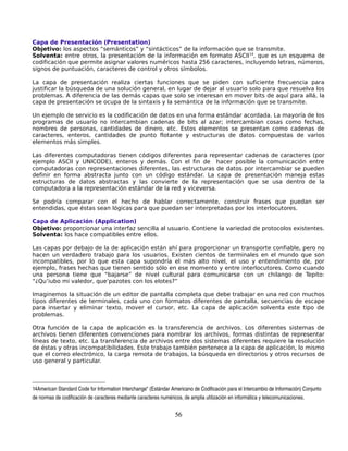 Capa de Presentación (Presentation)
Objetivo: los aspectos “semánticos” y “sintácticos” de la información que se transmite.
Solventa: entre otros, la presentación de la información en formato ASCII14, que es un esquema de
codificación que permite asignar valores numéricos hasta 256 caracteres, incluyendo letras, números,
signos de puntuación, caracteres de control y otros símbolos.

La capa de presentación realiza ciertas funciones que se piden con suficiente frecuencia para
justificar la búsqueda de una solución general, en lugar de dejar al usuario solo para que resuelva los
problemas. A diferencia de las demás capas que solo se interesan en mover bits de aquí para allá, la
capa de presentación se ocupa de la sintaxis y la semántica de la información que se transmite.

Un ejemplo de servicio es la codificación de datos en una forma estándar acordada. La mayoría de los
programas de usuario no intercambian cadenas de bits al azar; intercambian cosas como fechas,
nombres de personas, cantidades de dinero, etc. Estos elementos se presentan como cadenas de
caracteres, enteros, cantidades de punto flotante y estructuras de datos compuestas de varios
elementos más simples.

Las diferentes computadoras tienen códigos diferentes para representar cadenas de caracteres (por
ejemplo ASCII y UNICODE), enteros y demás. Con el fin de hacer posible la comunicación entre
computadoras con representaciones diferentes, las estructuras de datos por intercambiar se pueden
definir en forma abstracta junto con un código estándar. La capa de presentación maneja estas
estructuras de datos abstractas y las convierte de la representación que se usa dentro de la
computadora a la representación estándar de la red y viceversa.

Se podría comparar con el hecho de hablar correctamente, construir frases que puedan ser
entendidas, que éstas sean lógicas para que puedan ser interpretadas por los interlocutores.

Capa de Aplicación (Application)
Objetivo: proporcionar una interfaz sencilla al usuario. Contiene la variedad de protocolos existentes.
Solventa: los hace compatibles entre ellos.

Las capas por debajo de la de aplicación están ahí para proporcionar un transporte confiable, pero no
hacen un verdadero trabajo para los usuarios. Existen cientos de terminales en el mundo que son
incompatibles, por lo que esta capa supondría el más alto nivel, el uso y entendimiento de, por
ejemplo, frases hechas que tienen sentido sólo en ese momento y entre interlocutores. Como cuando
una persona tiene que “bajarse” de nivel cultural para comunicarse con un chilango de Tepito:
“¿Qu’iubo mi valedor, que’pazotes con los elotes?”

Imaginemos la situación de un editor de pantalla completa que debe trabajar en una red con muchos
tipos diferentes de terminales, cada uno con formatos diferentes de pantalla, secuencias de escape
para insertar y eliminar texto, mover el cursor, etc. La capa de aplicación solventa este tipo de
problemas.

Otra función de la capa de aplicación es la transferencia de archivos. Los diferentes sistemas de
archivos tienen diferentes convenciones para nombrar los archivos, formas distintas de representar
líneas de texto, etc. La transferencia de archivos entre dos sistemas diferentes requiere la resolución
de éstas y otras incompatibilidades. Este trabajo también pertenece a la capa de aplicación, lo mismo
que el correo electrónico, la carga remota de trabajos, la búsqueda en directorios y otros recursos de
uso general y particular.



14American Standard Code for Information Interchange" (Estándar Americano de Codificación para el Intercambio de Información) Conjunto 
de normas de codificación de caracteres mediante caracteres numéricos, de amplia utilización en informática y telecomunicaciones.


                                                                   56
 