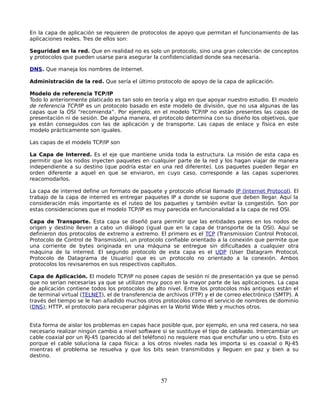 En la capa de aplicación se requieren de protocolos de apoyo que permitan el funcionamiento de las
aplicaciones reales. Tres de ellos son:

Seguridad en la red. Que en realidad no es solo un protocolo, sino una gran colección de conceptos
y protocolos que pueden usarse para asegurar la confidencialidad donde sea necesaria.

DNS. Que maneja los nombres de Internet.

Administración de la red. Que sería el último protocolo de apoyo de la capa de aplicación.

Modelo de referencia TCP/IP
Todo lo anteriormente platicado es tan solo en teoría y algo en que apoyar nuestro estudio. El modelo
de referencia TCP/IP es un protocolo basado en este modelo de división, que no usa algunas de las
capas que la OSI “recomienda”. Por ejemplo, en el modelo TCP/IP no están presentes las capas de
presentación ni de sesión. De alguna manera, el protocolo determina con su diseño los objetivos, que
ya están conseguidos con las de aplicación y de transporte. Las capas de enlace y física en este
modelo prácticamente son iguales.

Las capas de el modelo TCP/IP son

La Capa de Interred. Es el eje que mantiene unida toda la estructura. La misión de esta capa es
permitir que los nodos inyecten paquetes en cualquier parte de la red y los hagan viajar de manera
independiente a su destino (que podría estar en una red diferente). Los paquetes pueden llegar en
orden diferente a aquel en que se enviaron, en cuyo caso, corresponde a las capas superiores
reacomodarlos.

La capa de interred define un formato de paquete y protocolo oficial llamado IP (Internet Protocol). El
trabajo de la capa de interred es entregar paquetes IP a donde se supone que deben llegar. Aquí la
consideración más importante es el ruteo de los paquetes y también evitar la congestión. Son por
estas consideraciones que el modelo TCP/IP es muy parecida en funcionalidad a la capa de red OSI.

Capa de Transporte. Esta capa se diseñó para permitir que las entidades pares en los nodos de
origen y destino lleven a cabo un diálogo (igual que en la capa de transporte de la OSI). Aquí se
definieron dos protocolos de extremo a extremo. El primero es el TCP (Transmission Control Protocol,
Protocolo de Control de Transmisión), un protocolo confiable orientado a la conexión que permite que
una corriente de bytes originada en una máquina se entregue sin dificultades a cualquier otra
máquina de la interred. El segundo protocolo de esta capa es el UDP (User Datagram Protocol,
Protocolo de Datagrama de Usuario) que es un protocolo no orientado a la conexión. Ambos
protocolos los revisaremos en sus respectivos capítulos.

Capa de Aplicación. El modelo TCP/IP no posee capas de sesión ni de presentación ya que se pensó
que no serían necesarias ya que se utilizan muy poco en la mayor parte de las aplicaciones. La capa
de aplicación contiene todos los protocolos de alto nivel. Entre los protocolos más antiguos están el
de terminal virtual (TELNET), el de transferencia de archivos (FTP) y el de correo electrónico (SMTP). A
través del tiempo se le han añadido muchos otros protocolos como el servicio de nombres de dominio
(DNS); HTTP, el protocolo para recuperar páginas en la World Wide Web y muchos otros.


Esta forma de aislar los problemas en capas hace posible que, por ejemplo, en una red casera, no sea
necesario realizar ningún cambio a nivel software si se sustituye el tipo de cableado. Intercambiar un
cable coaxial por un RJ-45 (parecido al del teléfono) no requiere mas que enchufar uno u otro. Esto es
porque el cable soluciona la capa física: a los otros niveles nada les importa si es coaxial o RJ-45
mientras el problema se resuelva y que los bits sean transmitidos y lleguen en paz y bien a su
destino.



                                                  57
 