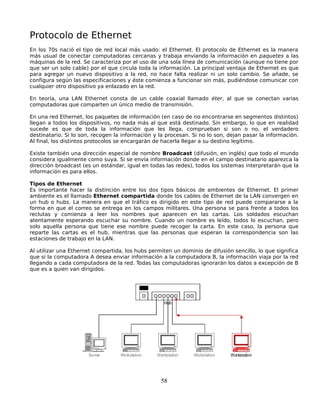 Protocolo de Ethernet
En los 70s nació el tipo de red local más usado: el Ethernet. El protocolo de Ethernet es la manera
más usual de conectar computadoras cercanas y trabaja enviando la información en paquetes a las
máquinas de la red. Se caracteriza por el uso de una sola línea de comunicación (aunque no tiene por
que ser un solo cable) por el que circula toda la información. La principal ventaja de Ethernet es que
para agregar un nuevo dispositivo a la red, no hace falta realizar ni un solo cambio. Se añade, se
configura según las especificaciones y éste comienza a funcionar sin más, pudiéndose comunicar con
cualquier otro dispositivo ya enlazado en la red.

En teoría, una LAN Ethernet consta de un cable coaxial llamado éter, al que se conectan varias
computadoras que comparten un único medio de transmisión.

En una red Ethernet, los paquetes de información (en caso de no encontrarse en segmentos distintos)
llegan a todos los dispositivos, no nada más al que está destinado. Sin embargo, lo que en realidad
sucede es que de toda la información que les llega, comprueban si son o no, el verdadero
destinatario. Si lo son, recogen la información y la procesan. Si no lo son, dejan pasar la información.
Al final, los distintos protocolos se encargarán de hacerla llegar a su destino legítimo.

Existe también una dirección especial de nombre Broadcast (difusión, en inglés) que todo el mundo
considera igualmente como suya. Si se envía información donde en el campo destinatario aparezca la
dirección broadcast (es un estándar, igual en todas las redes), todos los sistemas interpretarán que la
información es para ellos.

Tipos de Ethernet
Es importante hacer la distinción entre los dos tipos básicos de ambientes de Ethernet. El primer
ambiente es el llamado Ethernet compartida donde los cables de Ethernet de la LAN convergen en
un hub o hubs. La manera en que el tráfico es dirigido en este tipo de red puede compararse a la
forma en que el correo se entrega en los campos militares. Una persona se para frente a todos los
reclutas y comienza a leer los nombres que aparecen en las cartas. Los soldados escuchan
atentamente esperando escuchar su nombre. Cuando un nombre es leído, todos lo escuchan, pero
solo aquella persona que tiene ese nombre puede recoger la carta. En este caso, la persona que
reparte las cartas es el hub, mientras que las personas que esperan la correspondencia son las
estaciones de trabajo en la LAN.

Al utilizar una Ethernet compartida, los hubs permiten un dominio de difusión sencillo, lo que significa
que si la computadora A desea enviar información a la computadora B, la información viaja por la red
llegando a cada computadora de la red. Todas las computadoras ignorarán los datos a excepción de B
que es a quien van dirigidos.




                                                  58
 