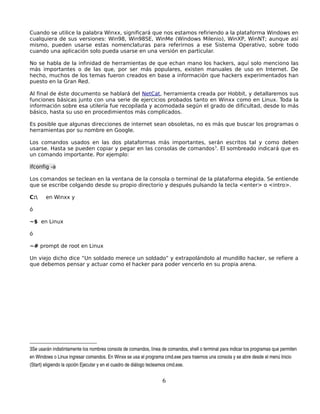 Cuando se utilice la palabra Winxx, significará que nos estamos refiriendo a la plataforma Windows en
cualquiera de sus versiones: Win98, Win98SE, WinMe (Windows Milenio), WinXP, WinNT; aunque así
mismo, pueden usarse estas nomenclaturas para referirnos a ese Sistema Operativo, sobre todo
cuando una aplicación solo pueda usarse en una versión en particular.

No se habla de la infinidad de herramientas de que echan mano los hackers, aquí solo menciono las
más importantes o de las que, por ser más populares, existen manuales de uso en Internet. De
hecho, muchos de los temas fueron creados en base a información que hackers experimentados han
puesto en la Gran Red.

Al final de éste documento se hablará del NetCat, herramienta creada por Hobbit, y detallaremos sus
funciones básicas junto con una serie de ejercicios probados tanto en Winxx como en Linux. Toda la
información sobre esa utilería fue recopilada y acomodada según el grado de dificultad, desde lo más
básico, hasta su uso en procedimientos más complicados.

Es posible que algunas direcciones de internet sean obsoletas, no es más que buscar los programas o
herramientas por su nombre en Google.

Los comandos usados en las dos plataformas más importantes, serán escritos tal y como deben
usarse. Hasta se pueden copiar y pegar en las consolas de comandos3. El sombreado indicará que es
un comando importante. Por ejemplo:

ifconfig -a

Los comandos se teclean en la ventana de la consola o terminal de la plataforma elegida. Se entiende
que se escribe colgando desde su propio directorio y después pulsando la tecla <enter> o <intro>.

C:     en Winxx y

ó

~$ en Linux

ó

~# prompt de root en Linux

Un viejo dicho dice “Un soldado merece un soldado” y extrapolándolo al mundillo hacker, se refiere a
que debemos pensar y actuar como el hacker para poder vencerlo en su propia arena.




3Se usarán indistintamente los nombres consola de comandos, línea de comandos, shell o terminal para indicar los programas que permiten 
en Windows o Linux ingresar comandos. En Winxx se usa el programa cmd.exe para traernos una consola y se abre desde el menú Inicio 
(Start) eligiendo la opción Ejecutar y en el cuadro de diálogo tecleamos cmd.exe.


                                                                     6
 