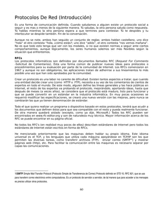 Protocolos De Red (Introducción)
Es una forma de comunicación definida. Cuando saludamos a alguien existe un protocolo social a
seguir y es mas o menos de la siguiente manera. Tú saludas, la otra persona saluda como respuesta.
Tú hablas mientras la otra persona espera a que termines para contestar. Tú te despides y tu
interlocutor se despide también. Fin de la conversación.

Aunque no se note, ambos han seguido un conjunto de reglas: ambos hablan castellano, uno dice
“hola” el otro contesta “hola, ¿cómo estás?; uno dice “adiós”, el otro contesta “nos vemos mañana”.
No es que todo esto tenga que ver con los modales, si no que existen normas a seguir ante ciertos
comportamientos, aunque lógicamente, los seres humanos solemos ser más flexibles según la
situación que enfrentemos.

RFCs
Los protocolos informáticos son definidos por documentos llamados RFC (Request For Comments
-Solicitud de Comentarios). Ésta una forma común de publicar nuevas ideas para protocolos o
procedimientos para su evaluación por parte de la comunidad de Internet. Los RFCs comenzaron en
1967 y aunque no son obligatorios, las aplicaciones tratan de adherirse a sus lineamientos lo más
posible una vez que han sido aprobados por la comunidad.

Crear un protocolo es una labor no carente de dificultad. Existen tantos aspectos a tratar, que cuando
una entidad decide crear uno (como HTTP o FTP), necesita a su vez de los comentarios de cientos de
expertos en todo el mundo. De este modo, alguien define las líneas generales y las hace públicas en
Internet, el resto de los expertos va probando el protocolo, mejorándolo, aportando ideas, hasta que
después de meses (a veces años), se considera que el protocolo está maduro, listo para funcionar y
que se puede convertir en un estándar en la industria informática. En muy pocas ocasiones se
requerirá modificar las especificaciones, se creará una nueva versión con las mejoras, pero nunca se
cambiarán las que ya tienen denominación de estándar.

Todo el que quiera realizar un programa o dispositivo basado en estos protocolos, tendrá que acudir a
los documentos que definen éstos para que sea compatible con el resto y pueda realmente funcionar.
De otra manera quedará aislado (excepto, como ya dije, Microsoft.) Todos los RFC pueden ser
encontrados en www.rfc-editor.org y son de naturaleza muy técnica. Mayor información acerca de los
RFC se puede encontrar en su página oficial.

No todos los RFC's (en realidad muy pocos de ellos) describen estándares de Internet pero todos los
estándares de Internet están escritos en forma de RFCs.

He mencionado anteriormente que las maquinas deben hablar su propio idioma. Este idioma
universal es el TCP, y los lenguajes que utiliza cada máquina apoyándose en TCP/IP son los que
permiten las diversas tareas, como transferir archivos (FTP), enviar correo (SMTP15) y mostrar
páginas web (http), etc. Para facilitar la comunicación entre las maquinas es necesario separar por
capas las comunicaciones.




15SMTP Simple Mail Transfer Protocol (Protocolo Simple de Transferencia de Correo) Protocolo definido en STD 10, RFC 821, que se usa 
para transferir correo electrónico entre computadoras. Es un protocolo de servidor a servidor, de tal manera que para acceder a los mensajes 
es preciso utilizar otros protocolos. 


                                                                    60
 