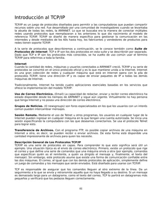 Introducción al TCP/IP
TCP/IP es un juego de protocolos diseñados para permitir a las computadoras que puedan compartir
recursos sobre una red. Fue desarrollado por una comunidad de investigadores cuando se levantaba
la abuela de todas las redes, la ARPANET. Lo que se buscaba era la manera de conectar múltiples
redes usando protocolos que reemplazaran a los anteriores lo que dio nacimiento al modelo de
referencia TCP/IP. TCP/IP se diseñó de manera específica para gestionar la comunicación en las
interredes y desde mediados de los 60s hasta hoy, los fabricantes y vendedores de productos para
redes tienen soporte TCP/IP.

A la serie de protocolos que describiremos a continuación, se le conoce tembién como Suite de
Protocolos de Internet. TCP e IP son los dos protocolos en esta suite y se describirán por separado.
Dado que TCP e IP son los protocolos más conocidos, se ha vuelto de uso común usar el término
TCP/IP para referirnos a toda la familia.

Internet
Cuando la cantidad de redes, máquinas y usuarios conectados a ARPANET creció, TCP/IP y su serie de
protocolos se convirtió en el único protocolo oficial y es lo que mantiene unida a la Internet. Internet
es una gran colección de redes y cualquier máquina que está en Internet opera con la pila de
protocolos TCP/IP, tiene una dirección IP y es capaz de enviar paquetes de IP a todas las demás
máquinas de Internet.

Tradicionalmente, Internet ha tenido cuatro aplicaciones esenciales basadas en los servicios que
ofrece la implementación del modelo TCP/IP:

Uso de Correo Electrónico. (Email) La capacidad de redactar, enviar y recibir correo electrónico ha
estado disponible desde los tiempos de ARPANET y sigue aún vigente. Virtualmente no hay persona
que tenga Internet y no posea una dirección de correo electrónico.

Grupos de Noticias. (O newsgroups) son foros especializados en los que los usuarios con un interés
común pueden intercambiar mensajes.

Sesión Remota. Mediante el uso de Telnet u otros programas, los usuarios en cualquier lugar de la
Internet pueden ingresar en cualquier máquina en la que tengan una cuenta autorizada. Se inicia una
sesión especificando la computadora con las que deseamos conectarnos. Se usa el protocolo Telnet
para lograr esto.

Transferencia de Archivos. Con el programa FTP, es posible copiar archivos de una máquina en
Internet a otra, es decir, se pueden recibir o enviar archivos. De esta forma está disponible una
cantidad impresionante de archivos para quien los necesite.

Descripción General de Los Protocolos TCP/IP
TCP/IP es una serie de protocolos en capas. Para comprender lo que esto significa será útil un
ejemplo. Una situación típica es el envío de correo electrónico. Primero, existe un protocolo que rige
el correo y que define una serie de comandos que una máquina envía a otra (por ejemplo, comandos
que especifican quién es el remitente, a quién va dirigido el mensaje y, finalmente, el texto del
mensaje). Sin embargo, este protocolo asume que existe una forma de comunicación confiable entre
las dos máquinas. El correo, al igual que con los demás protocolos de aplicación, simplemente define
un juego de comandos y los mensajes que serán enviados. Está diseñado para usarse con TCP/IP.

TCP es responsable de asegurar que los comandos lleguen al otro extremo de la línea. Da un
seguimiento a lo que se envía y retransmite aquello que no haya llegado a su destino. Si un mensaje
es demasiado largo para un datagrama, como el texto del correo, TCP lo partirá en datagramas más
pequeños y verificará que los pedazos lleguen correctamente.


                                                  61
 
