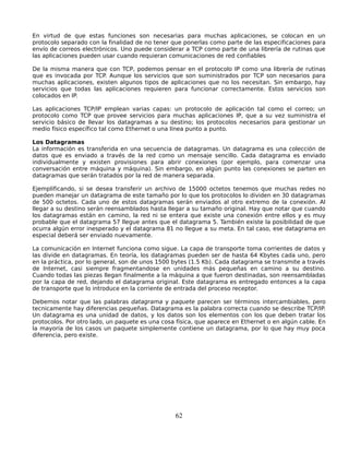 En virtud de que estas funciones son necesarias para muchas aplicaciones, se colocan en un
protocolo separado con la finalidad de no tener que ponerlas como parte de las especificaciones para
envío de correos electrónicos. Uno puede considerar a TCP como parte de una librería de rutinas que
las aplicaciones pueden usar cuando requieran comunicaciones de red confiables

De la misma manera que con TCP, podemos pensar en el protocolo IP como una librería de rutinas
que es invocada por TCP. Aunque los servicios que son suministrados por TCP son necesarios para
muchas aplicaciones, existen algunos tipos de aplicaciones que no los necesitan. Sin embargo, hay
servicios que todas las aplicaciones requieren para funcionar correctamente. Estos servicios son
colocados en IP.

Las aplicaciones TCP/IP emplean varias capas: un protocolo de aplicación tal como el correo; un
protocolo como TCP que provee servicios para muchas aplicaciones IP, que a su vez suministra el
servicio básico de llevar los datagramas a su destino; los protocolos necesarios para gestionar un
medio físico específico tal como Ethernet o una línea punto a punto.

Los Datagramas
La información es transferida en una secuencia de datagramas. Un datagrama es una colección de
datos que es enviado a través de la red como un mensaje sencillo. Cada datagrama es enviado
individualmente y existen provisiones para abrir conexiones (por ejemplo, para comenzar una
conversación entre máquina y máquina). Sin embargo, en algún punto las conexiones se parten en
datagramas que serán tratados por la red de manera separada.

Ejemplificando, si se desea transferir un archivo de 15000 octetos tenemos que muchas redes no
pueden manejar un datagrama de este tamaño por lo que los protocolos lo dividen en 30 datagramas
de 500 octetos. Cada uno de estos datagramas serán enviados al otro extremo de la conexión. Al
llegar a su destino serán reensamblados hasta llegar a su tamaño original. Hay que notar que cuando
los datagramas están en camino, la red ni se entera que existe una conexión entre ellos y es muy
probable que el datagrama 57 llegue antes que el datagrama 5. También existe la posibilidad de que
ocurra algún error inesperado y el datagrama 81 no llegue a su meta. En tal caso, ese datagrama en
especial deberá ser enviado nuevamente.

La comunicación en Internet funciona como sigue. La capa de transporte toma corrientes de datos y
las divide en datagramas. En teoría, los datagramas pueden ser de hasta 64 Kbytes cada uno, pero
en la práctica, por lo general, son de unos 1500 bytes (1.5 Kb). Cada datagrama se transmite a través
de Internet, casi siempre fragmentandose en unidades más pequeñas en camino a su destino.
Cuando todas las piezas llegan finalmente a la máquina a que fueron destinadas, son reensambladas
por la capa de red, dejando el datagrama original. Este datagrama es entregado entonces a la capa
de transporte que lo introduce en la corriente de entrada del proceso receptor.

Debemos notar que las palabras datagrama y paquete parecen ser términos intercambiables, pero
tecnicamente hay diferencias pequeñas. Datagrama es la palabra correcta cuando se describe TCP/IP.
Un datagrama es una unidad de datos, y los datos son los elementos con los que deben tratar los
protocolos. Por otro lado, un paquete es una cosa física, que aparece en Ethernet o en algún cable. En
la mayoría de los casos un paquete simplemente contiene un datagrama, por lo que hay muy poca
diferencia, pero existe.




                                                 62
 