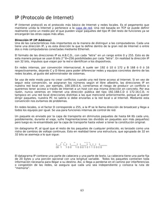 IP (Protocolo de Internet)
IP (Internet protocol) es el protocolo más básico de Internet y redes locales. Es el pegamento que
mantiene unida la Internet y pertenece a la capa de red. Una red basada en TCP se puede definir
realmente como un medio por el que pueden viajar paquetes del tipo IP. Del resto de funciones ya se
encargarán las otras capas más altas.

Dirección IP (IP Address)
Una de las características más importantes es la manera de distinguir a las computadoras. Cada una
tiene una dirección IP, y es esta dirección la que la define dentro de la gran red de Internet o entre
dos o más computadoras conectadas mediante Ethernet.

El formato de las direcciones IP es A.B.C.D., con cada “letra” en un rango entre 0 y 255. Esto es de
esta manera porque se usan 8 bits 2^8=256 posibilidades por cada “letra”. En realidad la dirección IP
son 32 bits, impulsos que viajan por la red e identifican a los dispositivos.

En redes internas, por convención internacional, A suele ser 192 ó 10 ó 172 y B 168 ó 0 ó 16
respectivamente, dejando C y D libres para poder diferenciar redes y equipos concretos dentro de las
redes locales, al gusto del administrador de sistemas.

Se usa de este modo para no crear conflictos cuando una red tiene acceso al Internet. Si en vez de
seguir esta convención, se asignaran los números según el libre albedrío, las direcciones IP en
nuestra red local con, por ejemplo, 100.100.0.X, correríamos el riesgo de producir un conflicto si
queremos tener acceso a través de Internet a un host con esa misma dirección en concreto. Por esa
razón, nunca veremos en Internet una dirección pública del tipo 192.168.C.D ó 172.16.C.D, ni
tampoco en una red local direcciones distintas a las que mencioné anteriormente, porque al querer
dirigir paquetes, nuestra PC no sabría si debe enviarlas a la red local o al Internet. Mediante esta
convención nos evitamos de problemas.

En redes locales, si el factor D corresponde a 255, a la IP se le llama dirección de broadcast y llega a
todos los equipos por igual. Se usa para funciones internas de control de red.

Un paquete es enviado por la capa de transporte en diminutos paquetes de hasta 64 Kb cada uno,
posiblemente, durante el viaje, sufre fragmentaciones (es dividido en paquetes aún más pequeños)
pero luego es re-ensamblado por la capa de transporte hasta volver a tener la constitución original.

Un datagrama IP, al igual que el resto de los paquetes de cualquier protocolo, es lanzado como una
ristra de cambios de voltaje continuos. Esto en realidad tiene una estructura, que agrupada de 32 en
32 bits se asemeja a lo que sigue:




El datagrama IP contiene una parte de cabecera y una parte de texto. La cabecera tiene una parte fija
de 20 bytes y una porción opcional con una longitud variable. Todos los paquetes contienen toda
información necesaria para llegar a su destino. Así, si llega a perderse en el camino por interferencias
o congestión de las redes, se asegura que cada uno sea independiente y conozca la ruta de
“memoria”.




                                                  63
 