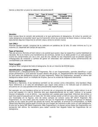 Vamos a describir un poco la cabecera del protocolo IP:




Versión:
Este campo lleva la versión del protocolo a la que pertenece el datagrama. Al incluir la versión en
cada datagrama es posible hacer que la transición entre las versiones se lleve meses o incluso años,
ejecutando algunas máquinas la versión vieja y otras la versión nueva.

Len (IHL):
Internet Header Length. Longitud de la cabecera en palabras de 32 bits. El valor mínimo es 5 y el
máximo 15, depende del campo de opciones.

Type of Service:
Tipo de servicio. Permite al host indicar a la subred que quiere. Aquí se especifica cuanta fiabilidad se
necesita. No es lo mismo una transferencia de archivos, donde no se debe perder ni un solo paquete
(como los comprimidos con zip o rar), que de voz, donde no nos importaría que se pierdan algunos
milisegundos de conexión a cambio de ganar en velocidad. Son posibles varias combinaciones de
confiabilidad y de velocidad.

Total Lenght:
Longitud Total. Longitud de todo el datagrama. Es de un máximo de 65536 bytes.

Identification y Fragment Offset:
Identificación y Desplazamiento del Fragmento. Por si son fragmentados, permite identificar a qué
grupo pertenecen y qué posición ocupan dentro del grupo. EL desplazamiento del fragmento indica
en qué parte del datagrama actual va este fragmento. Todos los fragmentos, excepto el último del
datagrama deben tener un múltiplo de 8 bytes, que es la unidad de fragmento elemental.

Flags and Options:
Banderas y Opciones. A las banderas también se les conoce como indicadores. Una bandera (flag)
hace referencia a un solo bit estratégico que según esté activo o no indicará que el sistema se
encuentra en un caso posible entre dos previamente especificados.

Por ejemplo, en una bandera activa en la función de un programa de ajedrez, puede indicar si es el
turno del jugador A o del B. Distintos bits que dependendiendo de su valor, indican si se puede
trocear el paquete, si es el último... Las opciones son usadas para seguridad. Informan de errores, a
qué hora pasó el paquete por el nodo, etc. En este campo existe un bit sin uso y dos campos de 1 bit
(no mostrados en la figura). Uno de estos campos se conoce como DF (Don't fragment -No
fragmentar). Es una orden para los routers de que no fragmenten el datagrama porque el destino
puede no ser capaz de juntar las piezas de nuevo. Por ejemplo, al arrancar la computadora, su ROM
(Read Only Memory) podría pedir el envío de una imagen de memoria a ella como un solo datagrama.
El otro bit se llama MF (More fragments -Más fragmentos) y lo llevan activo todos los fragmentos con
excepción del último. Es necesario para saber cuándo han llegado todos los fragmentos de un
datagrama.



                                                   64
 