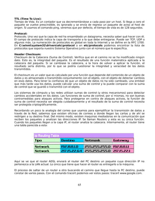 TTL (Time To Live):
Tiempo de Vida. Es un contador que va decrementándose a cada paso por un host. Si llega a cero el
paquete se vuelve prescindible, es ignorado y se envía de regreso un paquete de aviso al host de
origen. Si usamos el comando ping, veremos que por defecto, el tiempo de vida es de 128 segundos.

Protocol:
Protocolo. Una vez que la capa de red ha ensamblado un datagrama, necesita saber qué hacer con él.
El campo de protocolo indica la capa de transporte a la que debe entregarse. Puede ser TCP, UDP o
algunos más. La numeración de protocolos es global en toda la Internet y se define en la RFC 1700.
En C:winntsystem32driversetcprotocol o en etc/protocols podemos encontrar la lista de
protocolos que soporta nuestro Sistema Operativo junto con el número que lo especifica.

Header Checksum:
Checksum de la Cabecera (Suma de Control). Verifica que en el camino no se ha modificado ningún
dato. Esto es, la integridad del paquete. Es el resultado de una función matemática aplicada a la
cabecera del paquete. Si se cambiase la cabecera, a la hora de volver a aplicar la función, el
resultado sería distinto, por lo que se podría cuestionar la integridad y veracidad de los datos
transmitidos.

El checksum es un valor que es calculado por una función que depende del contenido de un objeto de
datos y es almacenado o transmitido conjuntamente con el objeto, con el objeto de detectar cambios
en esos datos. Para tener la confianza de que un objeto de datos no ha sido cambiado, una entidad
que más tarde usa los datos, puede calcular una suma de control y la puede comparar con la suma
de control que se guardó o transmitió con el objeto.

Los sistemas de cómputo y las redes utilizan sumas de control (y otros mecanismos) para detectar
cambios accidentales en los datos. Las funciones de suma de control, por sí mismas, no son buenas
contramedidas para ataques activos. Para protegerse en contra de ataques activos, la función de
suma de control necesita ser elegida cuidadosamente y el resultado de la suma de control necesita
ser protegida criptográficamente.

Recordando un poco la analogía del correo que usamos para ejemplificar la transmisión de datos a
través de la Red, sabemos que existen oficinas de correos a donde llegan las cartas y de ahí se
redirigen a su destino final. Del mismo modo, existen maquinas mediadoras en la comunicación que
reciben los paquetes y analizan las direcciones IP. Se llaman Routers y esta es su única función.
Cuando los paquetes llegan a la capa IP, el router analiza la cabecera. Internamente, el router tiene
una tabla parecida a esta:




Aquí se ve que el router ADSL enviará al router del PC destino un paquete cuya dirección IP no
pertenezca a la LAN actual. Lo único que tiene que hacer el router es entregarlo a la máquina.

El proceso de saltar de un router a otro buscando el camino que llegue hasta la PC destino, puede
constar de varios pasos. Con el comando tracert podemos ver estos pasos: tracert www.google.com.



                                                 65
 