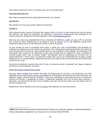 Para saber la dirección IP de un servidor web usa el comando ping16.

Ping www.dirección.com

Para saber la propia dirección ejecutaremos desde una consola:

Ipconfig /all

Pero desde Linux hay que teclear desde una terminal:

Ifconfig -a

Esto mostrará tanto nuestra IP interna (de nuestra LAN, si la hay) y la que tenemos de cara al mundo
del Internet, que debe ser diferente. En definitiva, mostrará la configuración del protocolo IP en
nuestra máquina. Estando en Internet podemos visitar www.whatismyip.com.

Pero hay que notar que dependiendo de la compañía de teléfonos, puede ser que la IP no coincida
con la que se tiene configurada en la máquina. Esto es porque la Cia. De Teléfonos puede estar
utilizando proxies con el fin de ahorrarse dinero y ancho de banda.

Lo que sucede es que la compañía hace pasar a todos por unas computadoras que guardan en
memoria las páginas que más visitan las personas. Por consiguiente, www.whatismyip.com mostrará
la IP del proxy por el cual nos haya tocado pasar en ese momento. Otras páginas, sin embargo, nos
informarán que nuestra IP es realmente la que está configurada en nuestra PC. Esto es porque el
servidor puede hacer caso al campo “origen” del paquete, que es modificado por el proxy con su
propia dirección, o hacer caso a la dirección origen real, que al ser modificada por el proxy, queda
registrada en un campo distinto. Depende entonces de lo estricto del funcionamiento del servidor que
muestre una u otra.

Una forma de detectar nuestra dirección IP real y si estamos siendo “proxeado” por alguna máquina
de Telmex u otra compañía, es visitar

www.internautas.org/detectaproxy.php

Hay que saber también que existen dos tipos de direcciones IP, las fijas y las dinámicas. Las más
utilizadas son las dinámicas y que son proveídas por el Proveedor de Servicios de Internet (ISP por sus
siglas en inglés -Internet Service Provider). Estas van cambiando ya sea cada vez que el usuario se
conecta al internet, o apagando el router y esperando alrededor de 5-15 minutos para volverlo a
encender. Las direcciones IP fijas nunca cambian, pero las más de las veces hay que pagar extra al
ISP para obtener una.

Hablaremos más al detalle acerca de los proxies más adelante en este documento.




16PING Packet INternet Groper (Buscador de Paquetes de Internet) Programa que se utiliza para comprobar si un destino está disponible. El 
término se utiliza también coloquialmente: "Haz un ping al host X a ver si funciona".[Fuente: RFC1208]. 


                                                                     66
 