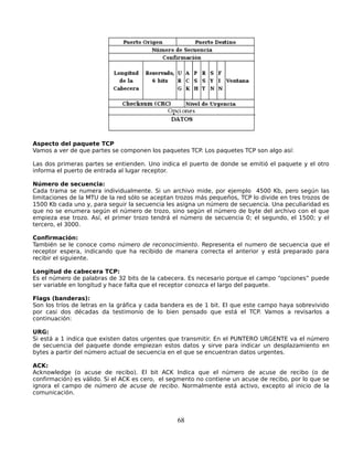 Aspecto del paquete TCP
Vamos a ver de que partes se componen los paquetes TCP. Los paquetes TCP son algo así:

Las dos primeras partes se entienden. Uno indica el puerto de donde se emitió el paquete y el otro
informa el puerto de entrada al lugar receptor.

Número de secuencia:
Cada trama se numera individualmente. Si un archivo mide, por ejemplo 4500 Kb, pero según las
limitaciones de la MTU de la red sólo se aceptan trozos más pequeños, TCP lo divide en tres trozos de
1500 Kb cada uno y, para seguir la secuencia les asigna un número de secuencia. Una peculiaridad es
que no se enumera según el número de trozo, sino según el número de byte del archivo con el que
empieza ese trozo. Así, el primer trozo tendrá el número de secuencia 0; el segundo, el 1500; y el
tercero, el 3000.

Confirmación:
También se le conoce como número de reconocimiento. Representa el numero de secuencia que el
receptor espera, indicando que ha recibido de manera correcta el anterior y está preparado para
recibir el siguiente.

Longitud de cabecera TCP:
Es el número de palabras de 32 bits de la cabecera. Es necesario porque el campo “opciones” puede
ser variable en longitud y hace falta que el receptor conozca el largo del paquete.

Flags (banderas):
Son los tríos de letras en la gráfica y cada bandera es de 1 bit. El que este campo haya sobrevivido
por casi dos décadas da testimonio de lo bien pensado que está el TCP. Vamos a revisarlos a
continuación:

URG:
Si está a 1 indica que existen datos urgentes que transmitir. En el PUNTERO URGENTE va el número
de secuencia del paquete donde empiezan estos datos y sirve para indicar un desplazamiento en
bytes a partir del número actual de secuencia en el que se encuentran datos urgentes.

ACK:
Acknowledge (o acuse de recibo). El bit ACK Indica que el número de acuse de recibo (o de
confirmación) es válido. Si el ACK es cero, el segmento no contiene un acuse de recibo, por lo que se
ignora el campo de número de acuse de recibo. Normalmente está activo, excepto al inicio de la
comunicación.



                                                 68
 