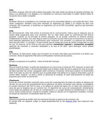 PSH:
De PUSH, empujar. Este bit indica datos empujados. Por este medio se solicita al receptor entregar los
datos a la aplicación a su llegada y no coocarlos en memoria intermedia (o buffer -Búfer) hasta la
recepción de un búfer completo

RST:
De Reset. Reinicia o restablece una conexión que se ha confundido debido a una caída del host u otra
razón cualquiera. También sirve para rechazar un segmento no válido o un intento de abrir una
conexión. Por lo general, si recibimos un segmento con el bit RST encendido, significa que tenemos
un problema.

SYN:
De Sincronización. Está solo activo al principio de la comunicación. Indica que la máquina que lo
recibe debe prepararse para una conexión. Así no cabe duda sobre la confirmación del primer
paquete. Cuando se ha enviado el primer paquete, no se puede confirmar el anterior porque
simplemente no existe. Con este flag se evita la confusión ya que indica que es el primero y lo que se
está pidiendo realmente es la autorización para comenzar una conexión. La solicitud de conexión
tiene los bits SYN = 1 y el ACK = 0 para indicar que el campo de acuse de recibo incorporado no está
en uso. En esencia, el bit SYN se usa para denotar connection request y connection accepted
(petición de conexión y conexión aceptada) y se usa el bit ACK para distinguir entre ambas
posibilidades.

FIN:
De finalizar. Si está activo, Indica que el emisor ya no tiene más datos que transmitir y se libera una
conexión. Tanto el segmento FIN como el SYN poseen números de secuencia.

EOM:
Aunque no aparece en la gráfica, indica el final del mensaje.

Ventana:
Para el control de flujos. Cuando dos dispositivos se comunican a través de TCP, reservan un poco del
espacio (memoria) para ir almacenando datos que le llegan antes de que la aplicación que se ocupa
de ellos (servidor de correo, navegador web) comience a tratarlos. Sirve para mejorar el rendimiento
total. Si el valor es cero (0), significa que no puede alojar más datos en su espacio reservado y que el
emisor debe “esperar” un poco y darle un descanso al receptor. El valor está presente en todos los
paquetes para evitar la saturación.

Checksum:
Suma de control (también conocida como suma de comprobación) de todos los datos en bloques de
16 bits. Es una suma de comprobación de la cabecera, los datos. Al realizar este cálculo, se establece
el campo checksum del TCP en cero, y se rellena el campo de datos con un byte cero adicional en
caso de que la longitud sea un número non. El algoritmo de suma de comprobación simplemente
suma todas las palabras de 16 bits en complemento a 1 y luego obtiene el complemento a 1 de la
suma. Como consecuencia, cuando el receptor realiza el cálculo con el segmento completo, incluído
el campo de checksum, el resultado debe ser cero.

Opciones:
Comunica tamaños de buffer (tipo de memoria) durante la apertura de conexión, etc.
El campo SYN, en especial, juega un papel preponderante en los ataques DoS, que explicaré más
adelante.




                                                  69
 