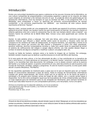 Introducción
Existe una comunidad clandestina que opera y sobrevive en los oscuros rincones de la informática, es
una cultura compartida de programadores y entusiastas expertos y genios en la creación de redes
cuyos origenes se remontan a los tiempos oscuros en que la jungla de silicio era gobernada por los
dinosaurios informáticos. Eran los tiempos en que no existían los MP3, ni los programas P2P, ni la
Wikipedia, pero empezaban a hacer su aparición las primeras microcomputadoras de tiempo
compartido y los primeros experimentos con ARPAnet. Los miembros de esta cultura dieron
nacimiento al término "Hacker".

Algunos creen, aunque puede ser una exageración, que desde que apareció la primera computadora
apareció el primer hacker. Los hackers fueron los que construyeron la Internet. Los hackers crearon el
sistema operativo Unix tal y como lo conocemos hoy en día. Los hackers dieron vida a Usenet 4. Los
hackers fueron los artífices de la World Wide Web. Incluso Linux está apadrinado por cientos de
hackers.

Hacker, la sola palabra atrae y subyuga. Son solo seis letras, pero juntas, pareciera que poseen
poderes místicos que influyen y dejan semilla sobre quien la escucha y resuena como eco de
campana en los cerebros de miles de adolescentes, la mayoría hombres, con espinillas y frenos en la
dentadura que vieron por primera vez War Games y empezaron a soñar con robar passwords,
penetrar sistemas, dominar computadoras remotas y, nada raro, poder tener la capacidad de entrar
al sistema de calificaciones del colegio o vengar alguna afrenta. Los más osados desean llegar a
tumbar el sistema de alguna compañía o modificar a placer una página web, etc.

Cuando se habla de hackers, siempre viene a la mente la imagen de un hombre. Sin embargo,
también existen mujeres que se dedican a perfeccionarse en el arte del Oficio del Hacking.

Si tú eres parte de esta cultura, si te has alimentado de ella y si has contribuido en su beneficio de
una u otra forma y si otras personas te reconocen y te llaman hacker, entonces sí puedes llamarte
hacker y no necesitas leer este documento. Sin embargo, si es tu deseo conocer cuál es la esencia
del hacker y su modo de operar; si quieres convertirte en uno, este documento es solo la puerta a ese
mundo de monitores, teclados, códigos y programas. Yo solo te muestro la puerta, tú eres quien debe
decidir cruzarla (Morpheus, The Matrix).

En los siguientes apartados se mostrará paso a paso que es lo que se requiere para ser un hacker.
Desde el conocimiento elemental a base de teoría, hasta el manejo de herramientas informáticas
creadas por gente especializada; del mismo modo que en el ejército se te da teoría de guerra y
estrategia y te prepara para manejar armas de fuego de alto calibre, aún y cuando jamás vayas a
dispararlas. Se te dirá como protegerte (igual que los buscadores de minas antipersonales que llevan
un traje especial para tal menester) para no ser atrapado tan fácilmente, pero siempre teniendo en
mente que todo debe hacerse en una computadora personal y una red propia, nunca una ajena.

Dichoso es el hombre que ha adquirido sabiduría y es rico en prudencia;
cuya adquisición vale más que la plata; y sus frutos son más preciosos
que el oro acendrado.
Proverbios Cap. III; Vers. 13-14




4Conjunto de miles de foros electrónicos de debate y discusión llamados “grupos de noticias" (Newsgroups); así como las computadoras que 
procesan sus protocolos y, finalmente, las personas que leen y envían noticias de Usenet. No todos los sistemas anfitriones están suscritos a 
Usenet ni todos los sistemas anfitriones Usenet están en Internet.


                                                                      7
 