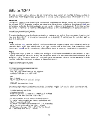 Utilerías TCP/IP
En esta sección veremos algunas de las herramientas que vienen en muchos de los paquetes de
software de TCP/IP disponibles y que permiten el acceso a una amplia gama de información de la red.

nslookup
nslookup es un programa buscador de nombres de servidores que vienen en muchos de los paquetes
de software TCP/IP. Se puede emplear para examinar las entradas en la base de datos del DNS que
pertenece a un host o dominio particular. Un uso común es determinar la dirección IP del sistema host
a partir de su nombre o el nombre del host partiendo de la dirección IP. El comando sería como sigue:

nslookup [IP_address|host_name]

Si se ejecuta el programa sin ningún parámetro el programa los pedirá. Debemos poner el nombre del
host o su dirección IP y el programa responderá con la dirección IP o el nombre del host. Con exit se
sale de la aplicación.

ping
La herramienta ping siempre va junto con los paquetes de software TCP/IP. ping utiliza una serie de
mensajes Echo ICMP para determinar si un host remoto está activo o no. Una herramienta más
moderna es hping2 que la repasaremos más adelante y que la usaremos en varios otros ejercicios.

finger
El programa finger puede ser usado para averiguar quién está conectado en otro sistema o para
conocer información detallada acerca de un usuario específico. Este comando dió nacimiento a un
verbo en inglés: “fingering someone”, que nada tiene que ver con mostrar insultativamente el dedo
medio a nadie. Este comando se usa de la siguiente manera:

finger [username]@host_name


C:> finger kumquat@smcvax.smcvt.edu
 [smcvax.smcvt.edu]
 KUMQUAT Gary KesslerKUMQUAT not logged in
 Last login Fri 16-Sep-1996 3:47PM-EDT

 Plan:
 Gary C. Kessler
 Adjunct Faculty Member, Graduate College

 INTERNET: kumquat@smcvt.edu

En este ejemplo nos muestra el resultado de apuntar (to finger) a un usuario en un sistema remoto.

C:> finger @smcvax.smcvt.edu
 [smcvax.smcvt.edu]
 Tuesday, September 17, 1996 10:12AM-EDTUp 30 09:40:18
 5+1 Jobs on SMCVAX Load ave 0.16 0.19 0.21

User Personal Name Subsys Terminal Console Location
 GOODWIN Dave GoodwinLYNX 6.NTY2 waldo.smcvt.edu
 JATJohn Tronoantelnet1.TXA5
 HELPDESK System Manager EDT2:08.NTY4 [199.93.35.182]
 SMITH Lorraine Smith PINE.NTY3 [199.93.34.139]
 SYSTEMSystem Manager MAIL 23.OPA0 The VAX Console
*DCL* SMCVX1$OPA0 The VAX Console



                                                 70
 