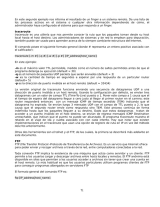 En este segundo ejemplo nos informa el resultado de un finger a un sistema remoto. Da una lista de
los procesos activos en el sistema o cualquier otra información dependiendo de cómo, el
administrador haya configurado el sistema para que responda a un finger.

traceroute
traceroute es una utilería que nos permite conocer la ruta que los paquetes toman desde su host
local hasta el host destino. Los administradores de sistemas y de red lo emplean para depuración,
también puede ser usado para aprender acerca de la siempre cambiante estructura del Internet.

El comando posee el siguiente formato general (donde # representa un entero positivo asociado con
el calificador):

traceroute [-m #] [-q #] [-w #] [-p #] {IP_address|host_name}

En este ejemplo:

-m es el máximo valor TTL permisible, medido como el número de saltos permitidos antes de que el
programa detenga su ejecución (default = 30)
-q es el número de paquetes UDP packets que serán enviados (default = 3)
-w es la cantidad de tiempo en segundos a esperar por una respuesta de un particular router
(default= 5)
-p es la dirección de puerto inválida en el host remoto (default = 33434)

La versión original de traceroute funciona enviando una secuencia de datagramas UDP a una
dirección de puerto inválida a un host remoto. Usando la configuración por defecto, se envían tres
datagramas con un valor de campo TTL (Time-To-Live) puesto a 1. Poner este campo a 1 causa que el
el tiempo de espera del datagrama llegue a cero justo al llegar al primer router en el camino; este
router responderá entonces con un mensaje ICMP de tiempo excedido (TEM) indicando que el
datagrama ha expirado. Se envían luego 3 mensajes UDP con el campo de TTL puesto a 2, lo que
causa que el segundo router envíe como respuesta otro TEM. Este proceso continúa de forma
indefinida hasta que los paquetes lleguen a su destino. Dado que estos datagramas tratan de
acceder a un puerto inválido en el host destino, se envían de regreso mensajes ICMP Destination
unreachable, que indican que el puerto no puede ser alcanzado. El programa traceroute muestra el
retardo en el viaje de ida y vuelta asociado con con cada intento. Hay que notar que existen
implementaciones en el traceroute que usan una opción de registro de ruta en IP en vez del método
descrito anteriormente.

Otras dos herramientas son el telnet y el FTP, de las cuales, la primera se describirá más adelante en
este documento.

FTP
FTP (File Transfer Protocol -Protocolo de Transferencia de Archivos). Es un servicio que Internet ofrece
para poder enviar y recoger archivos a través de la red, entre computadoras conectadas a la red.

Toda conexión FTP implica la existencia de una máquina que actúa como servidor y un cliente. FTP
permite a los usuarios cargar y descargar archivos entre hosts locales y remotos. El FTP anónimo está
disponible en sites que permiten a los usuarios acceder a archivos sin tener que crear una cuenta en
el host remoto. Lo más habitual es que los usuarios particulares utilicen programas clientes de FTP
para conseguir programas albergados en servidores FTP

El formato general del comando FTP es:

ftp [IP_address|host_name]



                                                   71
 