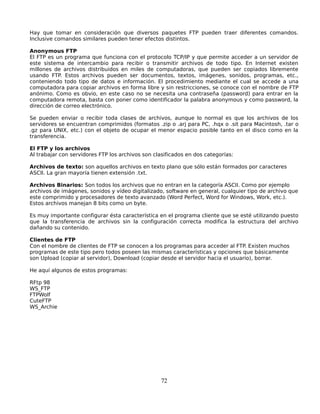 Hay que tomar en consideración que diversos paquetes FTP pueden traer diferentes comandos.
Inclusive comandos similares pueden tener efectos distintos.

Anonymous FTP
El FTP es un programa que funciona con el protocolo TCP/IP y que permite acceder a un servidor de
este sistema de intercambio para recibir o transmitir archivos de todo tipo. En Internet existen
millones de archivos distribuidos en miles de computadoras, que pueden ser copiados libremente
usando FTP. Estos archivos pueden ser documentos, textos, imágenes, sonidos, programas, etc.,
conteniendo todo tipo de datos e información. El procedimiento mediante el cual se accede a una
computadora para copiar archivos en forma libre y sin restricciones, se conoce con el nombre de FTP
anónimo. Como es obvio, en este caso no se necesita una contraseña (password) para entrar en la
computadora remota, basta con poner como identificador la palabra anonymous y como password, la
dirección de correo electrónico.

Se pueden enviar o recibir toda clases de archivos, aunque lo normal es que los archivos de los
servidores se encuentran comprimidos (formatos .zip o .arj para PC, .hqx o .sit para Macintosh, .tar o
.gz para UNIX, etc.) con el objeto de ocupar el menor espacio posible tanto en el disco como en la
transferencia.

El FTP y los archivos
Al trabajar con servidores FTP los archivos son clasificados en dos categorías:

Archivos de texto: son aquellos archivos en texto plano que sólo están formados por caracteres
ASCII. La gran mayoría tienen extensión .txt.

Archivos Binarios: Son todos los archivos que no entran en la categoría ASCII. Como por ejemplo
archivos de imágenes, sonidos y vídeo digitalizado, software en general, cualquier tipo de archivo que
este comprimido y procesadores de texto avanzado (Word Perfect, Word for Windows, Work, etc.).
Estos archivos manejan 8 bits como un byte.

Es muy importante configurar ésta característica en el programa cliente que se esté utilizando puesto
que la transferencia de archivos sin la configuración correcta modifica la estructura del archivo
dañando su contenido.

Clientes de FTP
Con el nombre de clientes de FTP se conocen a los programas para acceder al FTP. Existen muchos
programas de este tipo pero todos poseen las mismas características y opciones que básicamente
son Upload (copiar al servidor), Download (copiar desde el servidor hacia el usuario), borrar.

He aquí algunos de estos programas:

RFtp 98
WS_FTP
FTPWolf
CuteFTP
WS_Archie




                                                  72
 