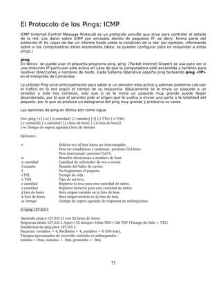 El Protocolo de los Pings: ICMP
ICMP (Internet Control Message Protocol) es un protocolo sencillo que sirve para controlar el estado
de la red. Los datos sobre ICMP son enviados dentro de paquetes IP, es decir, forma parte del
protocolo IP. Es capaz de dar un informe fiable sobre la condición de la red, por ejemplo, informando
sobre si las computadoras están encendidas (Nota: se pueden configurar para no responder a estos
pings.)

ping
En Winxx se puede usar el pequeño programa ping. ping (Packet Internet Groper) se usa para ver si
una dirección IP particular esta activa en caso de que la computadora esté encendida y también para
resolver direcciones a nombres de hosts. Cada Sistema Operativo soporta ping tecleando ping <IP>
en el Interprete de Comandos.

La utilidad Ping sirve principalmente para saber si un servidor esta activo y ademas podemos calcular
el tráfico en la red según el tiempo de su respuesta. Básicamente se le envia un paquete a un
servidor y este nos contesta, solo que si se le envia un paquete muy grande puede llegar
desordenado, por lo que el servidor pide al origen que le vuelva a enviar una parte o la totalidad del
paquete, por lo que se produce un datagrama del ping muy grande y producira su caida.

Las opciones de ping en Winxx son como sigue:

Uso: ping [­t] [­a] [­n cantidad] [­l tamaño] [­f] [­i TTL] [­v TOS] 
[­r cantidad] [­s cantidad] [[­j lista de host] | [­k lista de host]] 
[­w Tiempo de espera agotado] lista de destino  

Opciones:     

­t                       Solicita eco al host hasta ser interrumpido.
                         Para ver estadísticas y continuar: presione Ctrl­Inter.
                         Para interrumpir: presione Ctrl­C.     
­a                       Resuelve direcciones a nombres de host.     
­n cantidad              Cantidad de solicitudes de eco a enviar.     
­l tamaño                Tamaño del búfer de envíos.     
­f                       No fragmentar el paquete.     
­i TTL                   Tiempo de vida.     
­v TOS                   Tipo de servicio.     
­r cantidad              Registrar la ruta para esta cantidad de saltos.     
­s cantidad              Registrar horarios para esta cantidad de saltos.     
­j lista de hosts        Ruta origen variable en la lista de host.     
­k lista de hosts        Ruta origen estricta en la lista de host.     
­w tiempo                Tiempo de espera agotado de respuesta en milisegundos.

C:ping 127.0.0.1

Haciendo ping a 127.0.0.11 con 32 bytes de datos:  
Respuesta desde 127.0.0.1: bytes=32 tiempo<10ms TDV=128 TDV (Tiempo de Vida = TTL)
Estadísticas de ping para 127.0.0.1:     
Paquetes: enviados = 4, Recibidos = 4, perdidos = 0 (0% loss), 
Tiempos aproximados de recorrido redondo en milisegundos:     
mínimo = 0ms, máximo =  0ms, promedio =  0ms 




                                                            73
 