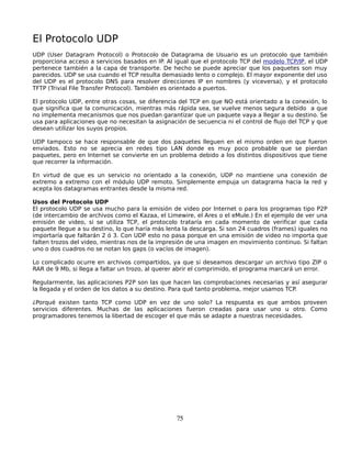 El Protocolo UDP
UDP (User Datagram Protocol) o Protocolo de Datagrama de Usuario es un protocolo que también
proporciona acceso a servicios basados en IP. Al igual que el protocolo TCP del modelo TCP/IP, el UDP
pertenece también a la capa de transporte. De hecho se puede apreciar que los paquetes son muy
parecidos. UDP se usa cuando el TCP resulta demasiado lento o complejo. El mayor exponente del uso
del UDP es el protocolo DNS para resolver direcciones IP en nombres (y viceversa), y el protocolo
TFTP (Trivial File Transfer Protocol). También es orientado a puertos.

El protocolo UDP, entre otras cosas, se diferencia del TCP en que NO está orientado a la conexión, lo
que significa que la comunicación, mientras más rápida sea, se vuelve menos segura debido a que
no implementa mecanismos que nos puedan garantizar que un paquete vaya a llegar a su destino. Se
usa para aplicaciones que no necesitan la asignación de secuencia ni el control de flujo del TCP y que
desean utilizar los suyos propios.

UDP tampoco se hace responsable de que dos paquetes lleguen en el mismo orden en que fueron
enviados. Esto no se aprecia en redes tipo LAN donde es muy poco probable que se pierdan
paquetes, pero en Internet se convierte en un problema debido a los distintos dispositivos que tiene
que recorrer la información.

En virtud de que es un servicio no orientado a la conexión, UDP no mantiene una conexión de
extremo a extremo con el módulo UDP remoto. Simplemente empuja un datagrama hacia la red y
acepta los datagramas entrantes desde la misma red.

Usos del Protocolo UDP
El protocolo UDP se usa mucho para la emisión de video por Internet o para los programas tipo P2P
(de intercambio de archivos como el Kazaa, el Limewire, el Ares o el eMule.) En el ejemplo de ver una
emisión de video, si se utiliza TCP, el protocolo trataría en cada momento de verificar que cada
paquete llegue a su destino, lo que haría más lenta la descarga. Si son 24 cuadros (frames) iguales no
importaría que faltarán 2 ó 3. Con UDP esto no pasa porque en una emisión de video no importa que
falten trozos del video, mientras nos de la impresión de una imagen en movimiento continuo. Si faltan
uno o dos cuadros no se notan los gaps (o vacíos de imagen).

Lo complicado ocurre en archivos compartidos, ya que si deseamos descargar un archivo tipo ZIP o
RAR de 9 Mb, si llega a faltar un trozo, al querer abrir el comprimido, el programa marcará un error.

Regularmente, las aplicaciones P2P son las que hacen las comprobaciones necesarias y así asegurar
la llegada y el orden de los datos a su destino. Para qué tanto problema, mejor usamos TCP.

¿Porqué existen tanto TCP como UDP en vez de uno solo? La respuesta es que ambos proveen
servicios diferentes. Muchas de las aplicaciones fueron creadas para usar uno u otro. Como
programadores tenemos la libertad de escoger el que más se adapte a nuestras necesidades.




                                                 75
 