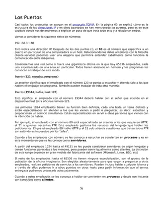 Los Puertos
Casi todos los protocolos se apoyan en el protocolo TCP/IP. En la página 63 se explicó cómo es la
estructura de las direcciones IP y en otros apartados se han mencionado los puertos, pero es en este
capítulo donde nos detendremos a explicar un poco de que trata todo esto y a relacionar ambos.

Vamos a considerar la siguiente ristra de números:

192.168.0.1:80

Esto indica una dirección IP. Después de los dos puntos (:), el 80 es el número que especifica a un
puerto en particular de una computadora o un host. Relacionando los datos anteriores con la filosofía
cliente-servidor podemos usar una alegoría que permitira entender cabalmente como funciona la
comunicación entre máquinas.

Consideremos una red como si fuera una gigantezca oficina en la que hay 65536 empleados, cada
uno especializado en una área en particular. Todos tienen asociado un número y los programas los
convocan a trabajar de este modo:

Puerto (123, escucha, programa)

Lo anterior significa que el empleado con el número 123 se ponga a escuchar y atienda solo a los que
hablen el lenguaje del programa. También pueden trabajar de esta otra manera:

Puerto (19344, habla, host:123)

Esto significa: el empleado con el número 19344 deberá hablar con el señor que atiende en el
dispositivo host (otra oficina) número 123.

Los primeros 1024 empleados tienen su función bien definida, cada uno trata un tema distinto y
están especializados en atender a los que les vienen a pedir o preguntar, es decir, escuchan y
proporcionan un servicio simultáneo. Están especializados en servir a otras personas que vienen con
la intención de hablar.

Por ejemplo, el empleado con el número 80 está especializado en atender a los que requieren HTTP,
el 21 a quienes necesitan FTP. Este empleado gestiona los recursos del lenguaje que hablen los
peticionarios. El que el empleado 80 hable HTTP y el 21 solo atienda cuestiones que traten sobre FTP
son estándares impuestos por los “jefes”.

Cuando a los empleados con número se les convoca a escuchar se convierten en procesos y es en
este momento en que se les conoce como servidores.

A partir del empleado 1024 hasta el 49151 se les puede considerar servidores de algún lenguaje y
tienen funciones parecidas a los menores, pero pueden servir igualmente como clientes. La distinción
de este rango depende en gran medida del fabricante del software (Microsoft, Linux, BSD, etc)

El resto de los empleados hasta el 65536 no tienen ninguna especialización, son el grueso de la
población de la oficina imaginaria. Son elegidos aleatoriamente para que vayan a preguntar a otros
empleados, realizan peticiones de servicios a los servidores. Pueden incluso hablar cualquier idioma y
a través de ellos podemos ir a otros puertos en otros hosts para pedir información que al sernos
entregada podremos procesarla adecuadamente.

Cuando a estos empleados se les convoca a hablar se convierten en procesos y desde ese instante
son conocidos como clientes.


                                                 76
 