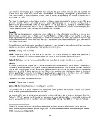 Los distintos empleados que componen este circuito de que hemos hablado son los puertos. Un
puerto no es algo físico, sino virtual. Son un concepto, un número y un programa que los define. En
una computadora sí existen puertos reales, como el serie y el paralelo y era donde se conectaba la
impresora y el ratón.

Para que el modelo que acabamos de explicar se lleve a cabo, es necesario un proceso servidor y un
proceso cliente. Ambos procesos pueden estar ejecutándose en la misma computadora y
comunicarse perfectamente. Esto es más común de lo que parece, aunque lo verdaderamente
interesante desde el punto de vista de la computadora es establecer comunicación entre procesos
cliente y servidor que se encuentren en computadoras distintas.

Servidor
El servidor es el proceso que se ejecuta en un nodo de la red y administra o gestiona el acceso a un
determinado recurso y esto lo hace en un puerto. Podemos imaginarnos que un puerto es una gran
oreja esperando escuchar las peticiones por parte de sus clientes. La forma de gestionar depende del
programa servidor que tenga asociado. Es capaz de atender concurrentemente una gran cantidad de
peticiones simultáneas.

Se podría decir que la conexión que abre el servidor es más pasiva ya que solo se dedica a escuchar.
Las tareas que tiene asignadas el servidor son básicamente tres.

socket() Elige y abre el puerto

bind() Enlaza el puerto a una aplicación servidor. Un puerto abierto sin nadie que gestione la
conexión detrás es inútil. Así mismo se puede decir que la aplicación es dueña del puerto.

listen() Es lo que hace la mayor parte del tiempo, escuchar, si ningún cliente se le conecta.

Cliente
El cliente es el proceso que se ejecuta en la misma computadora (algunas veces en una computadora
distinta) y es el que realiza las operaciones de petición al servidor. Esto lo hace también desde un
puerto que, en este caso, en vez de ser una oreja se convierte en boca. Normalmente son los puertos
superiores a 1024. Al igual que con los servidores, sus gestiones se efectúan en base al programa
cliente que tengan asociado. Podemos decir que la conexión que abre el cliente es más activa debido
a que se encarga de traer al cliente la información que el servidor le prepara.

Las tareas básica de los clientes son dos:

socket() Elige y abre el puerto

connect() Establece la conexión con el puerto servidor.

Los puertos del 1 al 1024 también son conocidos como puertos reservados. Tienen una función
específica tal y como lo mandan los estándares.

La organización que se encarga de establecer estos estándares es la Internet Assigned Numbers
Authority (IANA)17 que se puede revisar en www.iana.org. Así, por ejemplo, el número 22 se asignó al
puerto que gestiona SSH; el puerto 23 para telnet 23; el 25 a smtp y del 135 al 139 para la netbios.



17(Agencia de Asignación de Números Internet) Antiguo registro central de diversos parámetros de los protocolos Internet, tales como 
puertos, números de protocolo y empresa, opciones, códigos y tipos. Los valores asignados aparecen en el documento Assigned Numbers 
[STD2]. Fue sustituido en 1998 por ICANN. 


                                                                 77
 