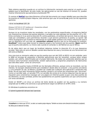 Todo sistema operativo guarda en un archivo la información necesaria para asociar un puerto a una
palabra que lo identifique, de este modo, las aplicaciones en vez de mostrar el número 21, pueden
mostrar directamente que pertenece al protocolo FTP.

Si usamos el NetCat (que describiremos al final del documento con mayor detalle) para que describa
los puertos en nuestra propia máquina, solo tenemos que usar el comando nc junto con las siguientes
opciones:

~$ nc -vv localhost 137, 25

Orianna [127.0.0.1] 137 (netbios­ns) : Connection refused
Orianna [127.0.0.1] 25 (smtp) open

Aunque no se muestran todos los resultados, con los parámetros especificados, el programa NetCat
nos mostrará los números de puertos abiertos y cerrados (en este ejemplo son los puertos 137 y 25).
Entre corchetes ([ ]) se verá la dirección IP y entre paréntesis, el nombre del servicio. Esto es más que
nada por comodidad y para permitirnos recordar a qué servicio pertenece el puerto. La opción -vv
indica al programa que muestre la información en modo doble verboso (con mayor información que la
que se obtendría con una sola -v), connection refused significa que se ha rechazado la conexión,
localhost18 indica que debe revisar la máquina propia y los números son los puertos. Open significa
que el puerto está abierto. Lo mismo vale cuando el comando nc del NetCat se usa en Winxx.

Es de sobra decir que en lugar de localhost debemos teclear la dirección IP a la que deseamos
acceder. Todo esto se verá en detalle cuando describamos los usos y funciones de una herramient tan
útil como el NetCat.

Una cosa que es necesario saber es que los puertos que van del 1025 al 49151 no son estándar, pero
la IANA se encarga de asignarlos a distintas aplicaciones que los necesitan, aunque estos rangos
quedan, por arbitrio, determinados por el propio fabricante. No todos son protocolos abiertos que se
conozca como funcionan exactamente, existen aplicaciones y programas propietario de fabricantes
que solo ellos saben como se comunican.

El resto de los puertos hasta el 65536 son los llamados efímeros, porque como se recordará, son los
clientes. Se escogen aleatoriamente para establecer desde ellos la conexión a los puertos servidores
y, si la conexión se cae, se liberan y pueden ser usados por cualquier otra aplicación o protocolo más
tarde. De ahí que sean necesarios tantos puertos, porque si se suman las conexiones que “escuchan”
(como un servidor web, un servidor FTP y un servidor de correo en la misma máquina) mas los que se
requieren para conectarnos (navegar por una página en Internet puede ocupar unos diez puertos de
los efímeros), sin esa cantidad, pronto nos quedaríamos sin puertos superiores con que comunicarnos
con otros servidores.

Existe en WinNT y en Linux un archivo de texto donde se pueden ver los puertos y su número
asignado por la IANA y los servicios a que pertenecen según se definen en el RFC 3232.

En Windows lo podemos encontrar en

C:∖winnt∖system32∖drivers∖etc∖services




18Localhost es lo mismo que 127.0.0.1, es decir, es nuestra propia máquina. También se conoce como dirección de retrociclo (Loopback). 
Se utliliza para la detección de fallas.


                                                                   78
 