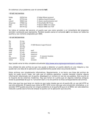 En sistemas Linux podemos usar el comando tail.

~$ tail /etc/services

binkp              24554/tcp                       # binkp fidonet protocol
asp                27374/tcp                       # Address Search Protocol
csync2             30865/tcp                       # cluster synchronization tool
dircproxy          57000/tcp                       # Detachable IRC Proxy
tfido              60177/tcp                       # fidonet EMSI over telnet
fido               60179/tcp                       # fidonet EMSI over TCP

Se indica el nombre del servicio, el puerto que usa como servidor y un comentario del programa
servidor o protocolo que representa. Tambien puede usarse el comando cat si se desea ver todos los
puertos y sus números asignados por IANA.

~$ cat /etc/services

ftp                21/tcp
fsp                21/udp 
ssh                22/tcp             # SSH Remote Login Protocol
ssh                22/udp
telnet             23/tcp
smtp               25/tcp             mail
time               37/tcp             timserver
time               37/udp             timserver
rlp                39/udp             resource        # resource location
nameserver         42/tcp             name            # IEN 116
whois              43/tcp             nicname

Aquí puede verse la lista completa actualizada http://www.iana.org/assignments/port-numbers.

Una utilidad de este archivo es que nos ayuda a detectar un puerto abierto en una máquina y nos
puede dar una idea de la aplicación que posiblemente puede estar escuchando detrás.

Estos archivos son simplemente informativos. Regularmente, si se borra una línea del archivo de
texto no suele ocurrir nada, tan solo que el sistema operativo, cuando necesite mostrar alguna
información relacionada con el puerto, desplegará un número en vez de una palabra. Esto ocurre en
la mayoría de los sistemas modernos. Hay que tomar en cuenta que en algunos sistemas antiguos
existe la posibilidad de que no funcionen bien si no encuentran la línea correspondiente del archivo.

Otra cosa que hay que tener en mente es que nada impide que en el puerto 80, en vez del HTTP se
use otro protocolo. El reparto que indica la RFC 3232 no es más que una convención orientativa, y un
servidor HTTP puede escuchar sin ningún problema en el puerto 80 que en el 8950, tan solo debemos
indicarlo cuando sea la hora de enlazar el puerto con la aplicación que escuche.




                                                                 79
 