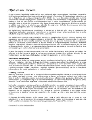 ¿Qué es un Hacker?
En sus origenes, la palabra hacker definía a un aficionado a las computadoras. Describía a un usuario
totalmente cautivado por la programación y la tecnología informáticas. En la década de los ochenta y
con la llegada de las computadoras personales5 (PCs) y las redes de acceso remoto, este término
adquirió una connotación peyorativa y comenzó a usarse para denominar a cualquier persona que se
conecte a una red para invadir subrepticiamente una o varias computadoras con la finalidad de
consultar, robar o alterar los programas o los datos almacenados en las mismas. El término también
se utiliza para referirse a alguien que, además de programar, disfruta desmenuzando sistemas
operativos y programas para ver cómo funcionan.

Los hackers son los sujetos que maquinaron lo que es hoy el Internet tal y como lo conocemos, la
mayoría de los hackers programan y contribuyen al mundo de Linux y a la mayoría de ellos le gusta
estudiar la seguridad de la red e irrumpir en los sistemas.

Los hackers son usuarios muy avanzados, que por su elevado nivel de conocimientos técnicos, son
capaces de superar determinadas medidas de protección. Su motivación abarca desde el espionaje
industrial hasta el mero desafío personal. Internet, con sus grandes facilidades de conectividad,
permite a un usuario experto intentar el acceso remoto a cualquier máquina conectada, de forma
anónima. Hay quienes los describen como los ninjas modernos, pero a diferencia de estos, los hackers
no llevan artilugios ocultos ni armas para atacar, las más de las veces se encuentran frente a una
computadora y un teclado. Casi siempre operan solos.

En este documento nos centraremos más que nada en las habilidades y actitudes de los hackers de
software y de la ingeniería social y en los programas que regularmente utilizan, además de las
tradiciones en que dan sustento la cultura compartida que originó el término hacker.

Apreciación del término
La gran mayoría de las personas tienden a creer que la actitud del hacker se limita a la cultura del
software y nada hay más lejos de la verdad. Existen personas que aplican la actitud hacker a cosas
diferentes como lo son la electrónica o la música - en realidad, se puede encontrar en los niveles más
altos de cualquier ciencia o arte. Los hackers de software reconocen a estos espíritus en otros lugares
y pueden llamarlos 'hackers' también - y algunos sostienen que la naturaleza hacker es realmente
independiente del medio particular en el cual se trabaja.

Lamers y Crackers
Pero hay que tener cuidado; en el oscuro mundo subterráneo también habita un grupo transgresor
que trabaja tras las trincheras y que ruidosamente se llaman a sí mismos hackers, pero están muy
lejos de serlo. Se trata de personas (principalmente varones adolescentes) que gustan de irrumpir en
computadoras y hacer phreaking en el sistema telefónico. Los verdaderos hackers designan a estas
personas con el término de crackers y no quieren ser relacionados con ellos.

Los hackers verdaderos piensan que la mayoría de los crackers son sujetos perezosos, irresponsables,
y no muy inteligentes. Objetan que el ser capaz de romper la seguridad de un sistema no te vuelve
más hacker que el ser capaz de moverle a los cables de un automóvil para encenderlo no te
convierte en un ingeniero automotriz. Por desgracia, muchos periodistas y escritores toman
erróneamente la palabra 'hacker' para describir a los crackers y esto es algo que los irrita a gran
escala.

En lugares de habla hispana, se le conoce como crack al mejor elemento de un grupo en una
actividad. Es el as, el campeón. Sin embargo, la designación cracker en informática se aleja de esta
visión. La diferencia es esta: los hackers construyen cosas, los "crackers" las rompen.


5 En España se les conoce como ordenadores


                                                  8
 