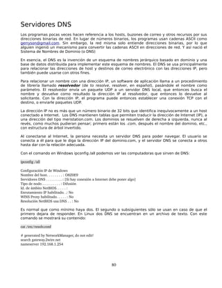 Servidores DNS
Los programas pocas veces hacen referencia a los hosts, buzones de correo y otros recursos por sus
direcciones binarias de red. En lugar de números binarios, los programas usan cadenas ASCII como
gerryson@gmail.com. Sin embargo, la red misma solo entiende direcciones binarias, por lo que
alguien ingenió un mecanismo para convertir las cadenas ASCII en direcciones de red. Y así nació el
Sistema de Nombres de Dominio (o DNS)

En esencia, el DNS es la invención de un esquema de nombres jerárquico basado en dominio y una
base de datos distribuida para implementar este esquema de nombres. El DNS se usa principalmente
para relacionar las direcciones de host y destinos de correo electrónico con las direcciones IP, pero
también puede usarse con otros fines.

Para relacionar un nombre con una dirección IP, un software de aplicación llama a un procedimiento
de librería llamado resolvedor (de to resolve, resolver, en español), pasándole el nombre como
parámetro. El resolvedor envía un paquete UDP a un servidor DNS local, que entonces busca el
nombre y devuelve como resultado la dirección IP al resolvedor, que entonces lo devuelve al
solicitante. Con la dirección IP, el programa puede entonces establecer una conexión TCP con el
destino, o enviarle paquetes UDP.

La dirección IP no es más que un número binario de 32 bits que identifica inequívocamente a un host
conectado a Internet. Los DNS mantienen tablas que permiten traducir la dirección de Internet (IP), a
una dirección del tipo meristation.com. Los dominios se resuelven de derecha a izquierda, nunca al
revés, como muchos pudieran pensar; primero están los .com, después el nombre del dominio, etc.,
con estructura de árbol invertido.

Al conectarse al Internet, la persona necesita un servidor DNS para poder navegar. El usuario se
conecta a él para que le diga la dirección IP del dominio.com, y el servidor DNS se conecta a otros
hasta dar con la relación adecuada.

Con el comando en Windows ipconfig /all podemos ver las computadoras que sirven de DNS:

ipconfig /all

Configuración IP de Windows
Nombre del host. . . . . . . . : O8Z0E9
Servidores DNS . . . . . . . . : [Si hay conexión a Internet debe poner algo]
Tipo de nodo . . . . . . . . . : Difusión
Id. de ámbito NetBIOS. . . . . :
Enrutamiento IP habilitado. .: No
WINS Proxy habilitado. . . . . : No
Resolución NetBIOS usa DNS . . : No

Es normal que como mínimo haya dos. El segundo o subsiguientes sólo se usan en caso de que el
primero dejara de responder. En Linux dos DNS se encuentran en un archivo de texto. Con este
comando se mostrará su contenido:

cat /etc/resolv.conf

# generated by NetworkManager, do not edit!
search gateway.2wire.net
nameserver 192.168.1.254




                                                            80
 