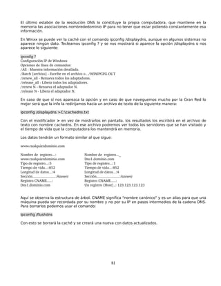 El último eslabón de la resolución DNS lo constituye la propia computadora, que mantiene en la
memoria las asociaciones nombrededominio IP para no tener que estar pidiendo constantemente esa
información.

En Winxx se puede ver la caché con el comando ipconfig /displaydns, aunque en algunos sistemas no
aparece ningún dato. Tecleamos ipconfig ? y se nos mostrará si aparece la opción /displaydns o nos
aparece lo siguiente:

ipconfig ?
Configuración IP de Windows 
Opciones de línea de comandos: 
/All ­ Muestra información detallada. 
/Batch [archivo] ­ Escribe en el archivo o . /WINIPCFG.OUT 
/renew_all ­ Renueva todos los adaptadores. 
/release_all ­ Libera todos los adaptadores. 
/renew N ­ Renueva el adaptador N. 
/release N ­ Libera el adaptador N.

En caso de que sí nos aparezca la opción y en caso de que naveguemos mucho por la Gran Red lo
mejor será que la info la redirijamos hacia un archivo de texto de la siguiente manera:

Ipconfig /displaydns >C:cachedns.txt

Con el modificador > en vez de mostrarlos en pantalla, los resultados los escribirá en el archivo de
texto con nombre cachedns. En ese archivo podremos ver todos los servidores que se han visitado y
el tiempo de vida que la computadora los mantendrá en memoria.

Los datos tendrán un formato similar al que sigue:

www.cualquierdominio.com

Nombre de  registro...:                 Nombre de  registro..._
www.cualquierdominio.com                Dns1.dominio.com
Tipo de registro...:5                   Tipo de registro...:1
Tiempo de vida...:852                   Tiempo de vida...:852
Longitud de datos...:4                  Longitud de datos...:4
Sección.......................:Answer   Sección.......................:Answer
Registro CNAME.....:                    Registro CNAME.....:
Dns1.dominio.com                        Un registro (Host)..: 123.123.123.123


Aquí se observa la estructura de árbol. CNAME significa “nombre canónico” y es un alias para que una
máquina pueda ser recordada por su nombre y no por su IP en pasos intermedios de la cadena DNS.
Para borrarlos podemos usar el comando:

Ipconfig /flushdns

Con esto se borrará la caché y se creará una nueva con datos actualizados.




                                                        81
 