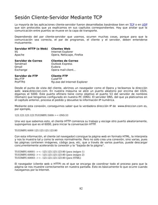Sesión Cliente-Servidor Mediante TCP
La mayoría de las aplicaciones cliente-servidor fueron desarrolladas basándose bien en TCP o en UDP
que son protocolos que ya explicamos en sus capítulos correspondientes. Hay que anotar que la
comunicación entre puertos se mueve en la capa de transporte.

Dependiendo del par cliente-servidor que usemos, ocurren muchas cosas, porque para que la
comunicación sea correcta, el par de programas, el cliente y el servidor, deben entenderse
mutuamente.

Servidor HTTP (o Web)      Clientes Web
IIS                        Internet Explorer
Apache                     Opera, Netscape, Firefox

Servidor de Correo         Clientes de Correo
Sendmail                   Outlook Express
Qmail                      Eudora
Exchange                   Opera mail client...

Servidor de FTP            Cliente FTP
Wu-FTP                     CuteFTP
ProFTPd                    ftp.exe del Internet Explorer

Desde el punto de vista del cliente, abrimos un navegador como el Opera y tecleamos la dirección
web: www.direccion.com. En nuestra máquina se abre un puerto aleatorio por encima del 1024,
digamos el 5000. Éste puerto efímero tiene como objetivo el puerto 53 del servidor de nombres
(Domain) que tengamos configurado en nuestra PC (DNS). El servidor DNS, del que ya platicamos en
el capítulo anterior, procesa el pedido y devuelve la información IP numérica.

Mediante esta conexión, conseguimos saber que la verdadera dirección IP de www.direccion.com es,
por ejemplo,

123.123.123.123.TUCOMPU:5000­><­DNS:53

Una vez que sabemos esto, el cliente HTTP comienza su trabajo y escoge otro puerto aleatoriamente,
supongamos que es el 6000, para iniciar la conversación HTTP.

TUCOMPU:6000 123.123.123.123:80

Con esta información, el cliente (el navegador) consigue la página web en formato HTML, la interpreta
y nos la muestra tal y como la vemos normalmente. Pero no solo crea una conexión, sino varias, pues
las páginas contienen imágenes, código java, etc, que a través de varios puertos, puede descargar
concurrentemente acelerando la conexión y la “bajada de la página”.

TUCOMPU:60001 ­><­ 123.123.123.123:80 (para imágen 1)
TUCOMPU:60002 ­><­ 123.123.123.123:80 (para imágen 2)
TUCOMPU:60003 ­><­ 123.123.123.123:80 (para HTML)

El navegador (cliente web o HTTP) es el que se encarga de coordinar todo el proceso para que la
página se nos muestre correctamente en nuestra pantalla. Ésto es básicamente lo que ocurre cuando
navegamos por la Internet.




                                                  82
 