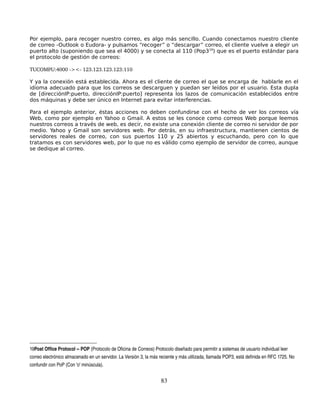Por ejemplo, para recoger nuestro correo, es algo más sencillo. Cuando conectamos nuestro cliente
de correo -Outlook o Eudora- y pulsamos “recoger” o “descargar” correo, el cliente vuelve a elegir un
puerto alto (suponiendo que sea el 4000) y se conecta al 110 (Pop319) que es el puerto estándar para
el protocolo de gestión de correos:

TUCOMPU:4000 ­><­ 123.123.123.123:110

Y ya la conexión está establecida. Ahora es el cliente de correo el que se encarga de hablarle en el
idioma adecuado para que los correos se descarguen y puedan ser leídos por el usuario. Esta dupla
de [direcciónIP:puerto, direcciónIP:puerto] representa los lazos de comunicación establecidos entre
dos máquinas y debe ser único en Internet para evitar interferencias.

Para el ejemplo anterior, éstas acciones no deben confundirse con el hecho de ver los correos vía
Web, como por ejemplo en Yahoo o Gmail. A estos se les conoce como correos Web porque leemos
nuestros correos a través de web, es decir, no existe una conexión cliente de correo ni servidor de por
medio. Yahoo y Gmail son servidores web. Por detrás, en su infraestructura, mantienen cientos de
servidores reales de correo, con sus puertos 110 y 25 abiertos y escuchando, pero con lo que
tratamos es con servidores web, por lo que no es válido como ejemplo de servidor de correo, aunque
se dedique al correo.




19Post Office Protocol ­­ POP (Protocolo de Oficina de Correos) Protocolo diseñado para permitir a sistemas de usuario individual leer 
correo electrónico almacenado en un servidor. La Versión 3, la más reciente y más utilizada, llamada POP3, está definida en RFC 1725. No 
confundir con PoP (Con 'o' minúscula).


                                                                    83
 