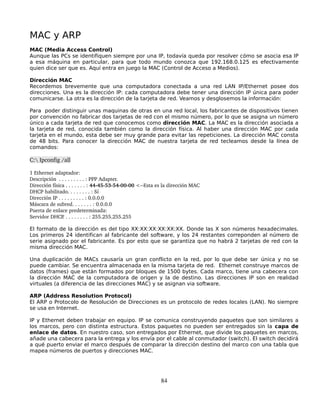 MAC y ARP
MAC (Media Access Control)
Aunque las PCs se identifiquen siempre por una IP, todavía queda por resolver cómo se asocia esa IP
a esa máquina en particular, para que todo mundo conozca que 192.168.0.125 es efectivamente
quien dice ser que es. Aquí entra en juego la MAC (Control de Acceso a Medios).

Dirección MAC
Recordemos brevemente que una computadora conectada a una red LAN IP/Ethernet posee dos
direcciones. Una es la dirección IP: cada computadora debe tener una dirección IP única para poder
comunicarse. La otra es la dirección de la tarjeta de red. Veamos y desglosemos la información:

Para poder distinguir unas maquinas de otras en una red local, los fabricantes de dispositivos tienen
por convención no fabricar dos tarjetas de red con el mismo número, por lo que se asigna un número
único a cada tarjeta de red que conocemos como dirección MAC. La MAC es la dirección asociada a
la tarjeta de red, conocida también como la dirección física. Al haber una dirección MAC por cada
tarjeta en el mundo, esta debe ser muy grande para evitar las repeticiones. La dirección MAC consta
de 48 bits. Para conocer la dirección MAC de nuestra tarjeta de red tecleamos desde la línea de
comandos:

C: Ipconfig /all

1 Ethernet adaptador:  
Descripción  . . . . . . . . . : PPP Adapter. 
Dirección física . . . . . . . : 44­45­53­54­00­00 <­­Esta es la dirección MAC
DHCP habilitado. . . . . . . . : Sí 
Dirección IP . . . . . . . . . : 0.0.0.0 
Máscara de subred. . . . . . . : 0.0.0.0 
Puerta de enlace predeterminada:  
Servidor DHCP   . . . . . . . . . : 255.255.255.255 

El formato de la dirección es del tipo XX:XX:XX:XX:XX:XX. Donde las X son números hexadecimales.
Los primeros 24 identifican al fabricante del software, y los 24 restantes correponden al número de
serie asignado por el fabricante. Es por esto que se garantiza que no habrá 2 tarjetas de red con la
misma dirección MAC.

Una duplicación de MACs causaría un gran conflicto en la red, por lo que debe ser única y no se
puede cambiar. Se encuentra almacenada en la misma tarjeta de red. Ethernet construye marcos de
datos (frames) que están formados por bloques de 1500 bytes. Cada marco, tiene una cabecera con
la dirección MAC de la computadora de origen y la de destino. Las direcciones IP son en realidad
virtuales (a diferencia de las direcciones MAC) y se asignan via software.

ARP (Address Resolution Protocol)
El ARP o Protocolo de Resolución de Direcciones es un protocolo de redes locales (LAN). No siempre
se usa en Internet.

IP y Ethernet deben trabajar en equipo. IP se comunica construyendo paquetes que son similares a
los marcos, pero con distinta estructura. Estos paquetes no pueden ser entregados sin la capa de
enlace de datos. En nuestro caso, son entregados por Ethernet, que divide los paquetes en marcos,
añade una cabecera para la entrega y los envía por el cable al conmutador (switch). El switch decidirá
a qué puerto enviar el marco después de comparar la dirección destino del marco con una tabla que
mapea números de puertos y direcciones MAC.




                                                            84
 