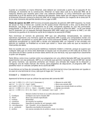 Cuando se consolida un marco Ethernet, este deberá ser construido a partir de un paquete IP. Sin
embargo, al momento de la construcción, Ethernet no tiene idea cuál es la dirección MAC de la
máquina destino que necesita para crear una cabecera Ethernet. La única información que tiene
disponible es la IP de destino de la cabecera del paquete. Debe haber por ahí alguna manera en que
el protocolo Ethernet conozca la dirección MAC de la máquina destino con respecto de la dirección IP.
Es en este momento del partido donde entra a jugar el ARP.

Modo de operar de ARP. ARP funciona enviando paquetes de petición ARP (ARP requests). Su modo
de actuar es mas o menos así: cuando una PC quiere enviar información a otra, usa la dirección de
Broadcast, que llega a las computadoras en la LAN, incluyendo aquellas en una red conmutada,
preguntando “¿Tu dirección IP es esta x.x.x.x? Si es así, envíame tu dirección MAC”. La PC que tenga
esa IP responde con un paquete llamado Respuesta ARP (ARP reply) que contiene su MAC y en ese
momento se guarda en la memoria caché de la máquina la asociación IP-MAC

Para minimizar el número de peticiones ARP que son difundidas (broadcasted), los sistemas
operativos mantienen una memoria caché de respuestas ARP. Cuando una computadora recibe una
respuesta ARP, actualizará su caché ARP con la nueva asociación IP/MAC. La mayoría de los sistemas
operativos actualizarán su caché ARP si recibe una respuesta ARP, sin importar si han enviado una
petición en realidad. La finalidad es no tener que volver a hacer esto cada vez que se necesite un
intercambio de datos.

Esto no sucede con una comunicación telefónica mediante módem a Internet, porque se supone que
cualquier dato que se envía está destinado al equipo que se encuentra al otro lado de la línea con
una dirección IP. Pero cuando se envían datos dentro de una red local, hay que especificar claramente
a quién van dirigidos.

Tanto Winxx como Linux cuentan entre sus programas con una utilería llamada ARP que nos permite
experimentar con ese protocolo. ARP es un comando que permite manipular la caché ARP del kernel
de varias maneras. Las opciones primarias son limpiar una entrada del mapeo de la dirección y
configurar una de modo manual. Así mismo, para propósitos de depuración, el programa ARP nos
posibilita hacer un volcado completo de la caché del ARP.

Si escribimos en la línea de comandos de DOS o en una terminal en Linux (Las opciones son iguales si
se usan en una terminal en Linux, solo que en lugar de '/' se usa '-').

C:>arp /? y ~$ arp -h en Linux

Aparecerá la forma en que se utilizan las opciones del comando ARP.

arp [­vn]  [<HW>] [­i <if>] [­a] [<hostname>]              <­Muestra la caché ARP
arp [­v]    [­i <if>] ­d  <host> [pub]                     <­Borra una entrada ARP
arp [­vnD] [<HW>] [­i <if>] ­f  [<filename>]               <­Agrega una entrada desde un archivo
arp [­v]   [<HW>] [­i <if>] ­s  <host> <hwaddr> [temp]     <­Agrega una entrada
arp [­v]   [<HW>] [­i <if>] ­Ds <host> <if> [netmask <nm>] pub <­''­

­a                            Muestra (todos) los hosts en un estilo alternativo (BSD)
­s, ­­Configura               Configura una nueva entrada ARP
­d, ­­Borra                   Borra una entrada especificada
­v, ­­verboso                 Verbosidad
­n, ­­numérico                No resuelve los nombres
­i, ­­dispositivo             Especifica la interfaz de red (ejemplo: eth0)
­D, ­­uso­dispositivo         Lee <hwaddr> de un dispositivo dado
­A, ­p, ­­protocolo           Especifica una familia de protocolos
­f, ­­archivo                 Lee nuevas entradas de un archivo o desde /etc/ethers



                                                               85
 