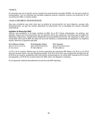 ~$ arp -a

El comando arp con la opción -a nos muestra las asociaciones actuales IP-MAC con las que cuenta la
computadora. Con el comando arp también podemos asociar nosotros mismos una dirección IP con
una dirección MAC a nuestro antojo:

~$ arp –s 192.168.0.1 01:01:01:01:01:01

Hay que considerar que esto hará que se pierda la comunicación con esa máquina, aunque solo
temporalmente, ya que las cachés repondrán la información con el resultado de nuevas consultas
automáticas.

Cambiar la Dirección MAC
¿Ahora, que sucedería si se logra cambiar la MAC de la PC? Cosas interesantes. Se podrían, por
ejemplo, espiar las comunicaciones que se efectúan entre dos máquinas concretas que se hallen en
diferentes segmentos, simplemente adoptando la personalidad del emisor. No copiando su MAC, sino
haciéndole creer que la MAC de cada una es la de nosotros, y devolviendo los paquetes a su legítimo
dueño. Veamos el siguiente ejemplo:

PC­A Primera víctima       PC­B Segunda víctima         PC­C Atacante
MAC 01:01:01:01:01:01      MAC 02:02:02:02:02:02        MAC 03:03:03:03:03:03
IP 192.168.0.1             IP 192.168.0.2               IP 192.168.0.3

La PC-C es la nuestra. Desde aquí se envían paquetes de respuesta ARP falsos a la PC-A y a la PC-B
que son los dos hosts a los que deseamos espiar. A la PC-A se le dice que la dirección de Ethernet de
la PC-B es la nuestra, quedando esta información almacenada en su caché ARP. Cuando la PC-A envíe
los paquetes a la PC-B con nuestra dirección MAC estos nos llegarán a nosotros.

En el siguiente capítulo aprenderemos la técnica del ARP Spoofing.




                                                   86
 