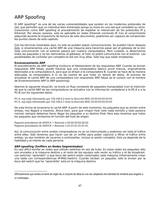 ARP Spoofing
El ARP spoofing20 es una de las varias vulnerabilidades que existen en los modernos protocolos de
red, que permiten que un individuo bien entrenado ponga su trono en una red que considere su reino.
Conocemos como ARP spoofing al procedimiento de explotar la interacción de los protocolos IP y
Ethernet. Por obvias razones, solo es aplicable en redes Ethernet corriendo IP. Con el conocimiento
adquirido durante la trayectoria de lectura de este documento, podremos ser capaces de comprender
los puntos claves de este capítulo.

Con las técnicas mostradas aquí, no solo se pueden espiar comunicaciones. Se pueden hacer ataques
DoS, si envenenamos una caché ARP de una máquina para hacernos pasar por el gateway de la red,
toda comunicación con el exterior pasará por nuestra computadora. Pero cuidado, si desechamos
todos los paquetes y no los reenviamos al gateway, el host no podrá comunicarse con el exterior. Las
posibilidades de controlar por completo la red son muy altas. Solo hay que saber emplearlas.

Envenenamiento ARP
El procedimiento de ARP spoofing involucra el falseamiento de las respuestas ARP. Cuando se envían
respuestas ARP falsas, puede hacerse que una computadora blanco envíe marcos, originalmente
destinados a la computadora A, para que se dirijan a la computadora B. Cuando se hace de la manera
adecuada, la computadora A ni se da cuenta de que hubo un desvío de datos. Al proceso de
actualizar el caché ARP de una computadora con respuestas ARP falsas se le conoce con el nombre
de Envenenamiento ARP (o ARP poisoning).

Veamos la siguiente situación: se envía un flujo constante de paquetes manipulados (con la intención
de que la caché ARP de las computadoras se actualice con la información verdadera) a la PC-A y a la
PC-B con los siguientes datos:

PC­A: arp­reply informando que 192.168.0.2 tiene la dirección MAC 03:03:03:03:03:03
PC­A: arp­reply informando que 192.168.0.1 tiene la dirección MAC 03:03:03:03:03:03

De esta forma se envenena la caché ARP. A partir de este momento, los paquetes que se envíen entre
ambas, nos llegará a nosotros. Ahora bien, para que ningún host note nada extraño y todo parezca
normal, siempre debemos hacer llegar los paquetes a su destino final. Para esto tenemos que tratar
los paquetes que recibamos en función del host de orígen:

Paquetes procedentes de HOST­A > Reenviar a 02:02:02:02:02:02
Paquetes procedentes de HOST­B > Reenviar a 01:01:01:01:01:01

Así, la comunicación entre ambas computadoras no se ve interrumpida y podemos ver todo el tráfico
entre ellas. Sólo tenemos que hacer uso de un sniffer para poder capturar y filtrar el tráfico entre
ambas, ya sea nombres de usuarios o contraseñas, incluso la sesión completa. Esto ya depende de la
habilidad y el interés de cada persona.

ARP-spoofing (Sniffers en Redes Segmentadas)
Es casi difícil esnifar en redes que utilizan switches en vez de hubs. En estas redes los paquetes sólo
son enviados a la máquina destino y el resto de los equipos solo verán su tráfico y el de broadcast.
Los switches “aprenden” a que boca del switch están conectados cada máquina (internamente crean
una tabla con correspondencias IP-MAC-Switch). Cuando reciben un paquete, solo lo envían por la
boca del switch que ha “aprendido” está en la máquina destino.



20Pocedimiento que cambia la fuente de origen de un conjunto de datos en una red, adoptando otra identidad de remitente para engañar a 
un cortafuegos. 


                                                                  87
 