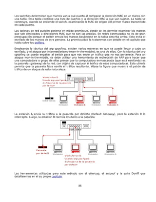 Los switches determinan que marcos van a qué puerto al comparar la dirección MAC en un marco con
una tabla. Esta tabla contiene una lista de puertos y la dirección MAC a que van sujetos. La tabla se
construye, cuando se enciende el switch, examinando la MAC de origen del primer marco transmitido
en cada puerto.

Las tarjetas de red pueden ponerse en modo promiscuo, donde se les permite examinar los marcos
que son destinados a direcciones MAC que no son las propias. En redes conmutadas no es de gran
preocupación porque el switch enruta los marcos basándose en la tabla descrita arriba. Esto evita el
esnifado de los marcos de otra persona. La promiscuidad la trataremos con detalle en el capítulo que
habla sobre los sniffers.

Empleando la técnica del arp spoofing, existen varias maneras en que se puede llevar a cabo un
esnifado, y el ataque por intermediarismo (man-in-the-middle), es una de ellas. Con la técnica del arp
spoofing se puede engañar al switch para que nos envíe un tráfico que no nos pertenece. Para un
ataque man-in-the-middle, se debe utilizar una herramienta de redirección de ARP para hacer que
una computadora o grupo de ellas piense que la computadora enmascarada (que está esnifando) es
la pasarela (gateway) de la red, con objeto de capturar el tráfico de esas computadoras. Esta utilería
permite que la pasarela falsa esnife el tráfico resultante. Véase la figura que muestra el patrón de
tráfico de un ataque de esta naturaleza:




La estación A envía su tráfico a la pasarela por defecto (Default Gateway), pero la estación B lo
intercepta. Luego, la estación B reenvía los datos a la pasarela




Las herramientas utilizadas para este método son el ettercap, el arspoof y la suite Dsniff que
detallaremos en el su propio capítulo.


                                                 88
 