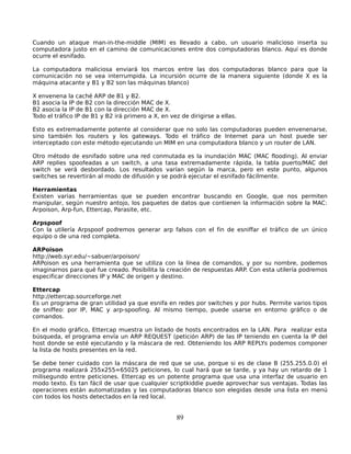 Cuando un ataque man-in-the-middle (MIM) es llevado a cabo, un usuario malicioso inserta su
computadora justo en el camino de comunicaciones entre dos computadoras blanco. Aquí es donde
ocurre el esnifado.

La computadora maliciosa enviará los marcos entre las dos computadoras blanco para que la
comunicación no se vea interrumpida. La incursión ocurre de la manera siguiente (donde X es la
máquina atacante y B1 y B2 son las máquinas blanco)

X envenena la caché ARP de B1 y B2.
B1 asocia la IP de B2 con la dirección MAC de X.
B2 asocia la IP de B1 con la dirección MAC de X.
Todo el tráfico IP de B1 y B2 irá primero a X, en vez de dirigirse a ellas.

Esto es extremadamente potente al considerar que no solo las computadoras pueden envenenarse,
sino también los routers y los gateways. Todo el tráfico de Internet para un host puede ser
interceptado con este método ejecutando un MIM en una computadora blanco y un router de LAN.

Otro método de esnifado sobre una red conmutada es la inundación MAC (MAC flooding). Al enviar
ARP replies spoofeadas a un switch, a una tasa extremadamente rápida, la tabla puerto/MAC del
switch se verá desbordado. Los resultados varían según la marca, pero en este punto, algunos
switches se revertirán al modo de difusión y se podrá ejecutar el esnifado fácilmente.

Herramientas
Existen varias herramientas que se pueden encontrar buscando en Google, que nos permiten
manipular, según nuestro antojo, los paquetes de datos que contienen la información sobre la MAC:
Arpoison, Arp-fun, Ettercap, Parasite, etc.

Arpspoof
Con la utilería Arpspoof podremos generar arp falsos con el fin de esniffar el tráfico de un único
equipo o de una red completa.

ARPoison
http://web.syr.edu/~sabuer/arpoison/
ARPoison es una herramienta que se utiliza con la línea de comandos, y por su nombre, podemos
imaginarnos para qué fue creado. Posibilita la creación de respuestas ARP. Con esta utilería podremos
especificar direcciones IP y MAC de origen y destino.

Ettercap
http://ettercap.sourceforge.net
Es un programa de gran utilidad ya que esnifa en redes por switches y por hubs. Permite varios tipos
de sniffeo: por IP, MAC y arp-spoofing. Al mismo tiempo, puede usarse en entorno gráfico o de
comandos.

En el modo gráfico, Ettercap muestra un listado de hosts encontrados en la LAN. Para realizar esta
búsqueda, el programa envía un ARP REQUEST (petición ARP) de las IP teniendo en cuenta la IP del
host donde se esté ejecutando y la máscara de red. Obteniendo los ARP REPLYs podemos componer
la lista de hosts presentes en la red.

Se debe tener cuidado con la máscara de red que se use, porque si es de clase B (255.255.0.0) el
programa realizará 255x255=65025 peticiones, lo cual hará que se tarde, y ya hay un retardo de 1
milisegundo entre peticiones. Ettercap es un potente programa que usa una interfaz de usuario en
modo texto. Es tan fácil de usar que cualquier scriptkiddie puede aprovechar sus ventajas. Todas las
operaciones están automatizadas y las computadoras blanco son elegidas desde una lista en menú
con todos los hosts detectados en la red local.


                                                     89
 